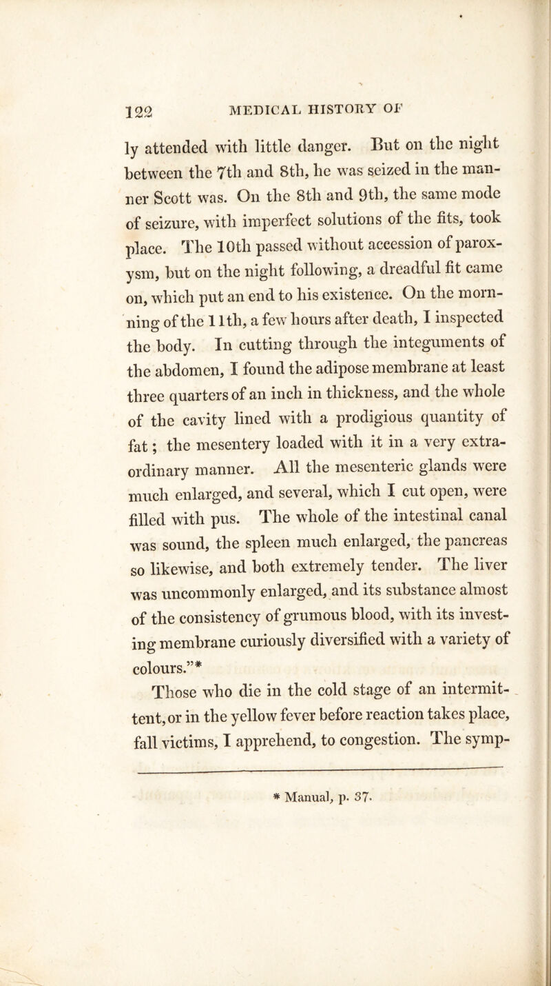 ly attended with little danger. But on the night between the 7th and 8th, he was seized in the man¬ ner Scott was. On the 8th and 9th, the same mode of seizure, with imperfect solutions of the fits, took place. The 10th passed without accession of parox¬ ysm, hut on the night following, a dreadful fit came on, which put an end to his existence. On the morn- ning of the 11th, a few hours after death, I inspected the body. In cutting through the integuments of the abdomen, I found the adipose membrane at least three quarters of an inch in thickness, and the whole of the cavity lined with a prodigious quantity of fat; the mesentery loaded with it in a very extra¬ ordinary manner. All the mesenteric glands were much enlarged, and several, which I cut open, w^ere filled with pus. The whole of the intestinal canal was sound, the spleen much enlarged, the pancreas so likewise, and both extremely tender. The liver was uncommonly enlarged, and its substance almost of the consistency of grumous blood, with its invest¬ ing membrane curiously diversified with a variety of colours.”* Those who die in the cold stage of an intermit- tent, or in the yellow fever before reaction takes place, fall victims, I apprehend, to congestion. The symp-