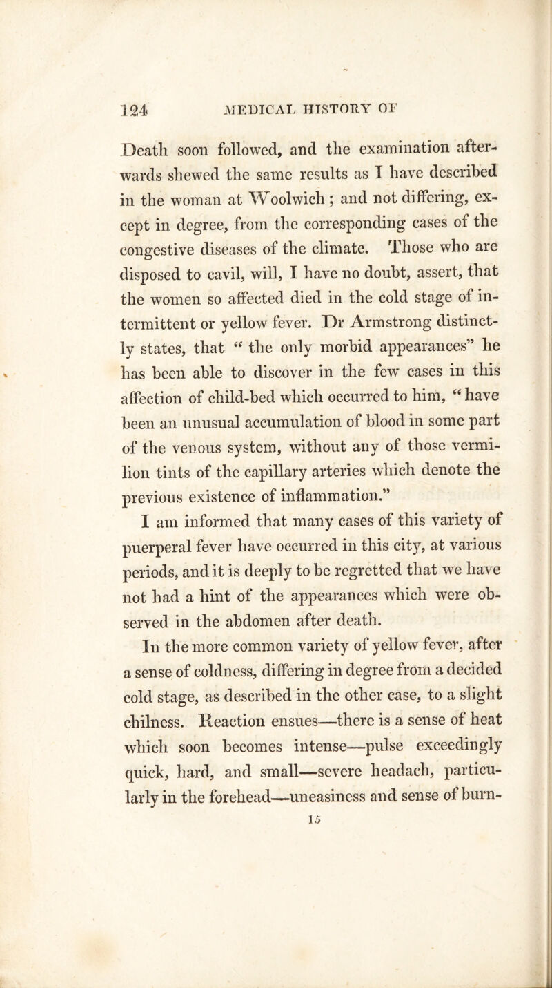 Death soon followed, and the examination after¬ wards shewed the same results as I have described in the woman at Woolwich ; and not differing, ex¬ cept in degree, from the corresponding cases of the congestive diseases of the climate. Those who are disposed to cavil, will, I have no doubt, assert, that the women so affected died in the cold stage of in¬ termittent or yellow fever. Dr Armstrong distinct¬ ly states, that “ the only morbid appearances” he has been able to discover in the few cases in this affection of child-bed which occurred to him, “ have been an unusual accumulation of blood in some part of the venous system, without any of those vermi¬ lion tints of the capillary arteries which denote the previous existence of inflammation.” I am informed that many cases of this variety of puerperal fever have occurred in this city, at various periods, and it is deeply to be regretted that we have not had a hint of the appearances which were ob¬ served in the abdomen after death. In the more common variety of yellow fever, after a sense of coldness, differing in degree from a decided cold stage, as described in the other case, to a slight cliilness. Reaction ensues—there is a sense of heat which soon becomes intense—pulse exceedingly quick, hard, and small—severe headach, particu¬ larly in the forehead—uneasiness and sense of burn- 15