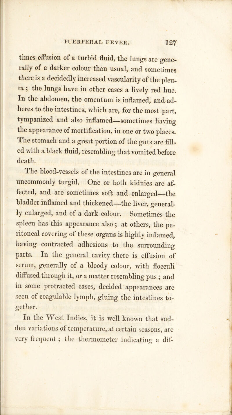 times effusion of a turbid fluid, tlie lungs are gene- 1 ally ^ darker colour than usual, and sometimes there is a decidedly increased vascularity of the pleu¬ ra ; the lungs have in other cases a lively red hue. In the abdomen, the omentum is inflamed, and ad¬ heres to the intestines, which are, for the most part, tympanized and also inflamed—sometimes having the appearance of mortification, in one or two places. The stomach and a great portion of the guts are fill¬ ed with a black fluid, resembling that vomited before death. The blood-vessels of the intestines are in general uncommonly turgid. One or both kidnies are af¬ fected, and are sometimes soft and enlarged—the bladder inflamed and thickened—the liver, general¬ ly enlarged, and of a dark colour. Sometimes the spleen has this appearance also ; at others, the pe¬ ritoneal covering of these organs is highly inflamed, having contracted adhesions to the surrounding parts. In the general cavity there is effusion of serum, generally of a bloody colour, with flocculi diffused through it, or a matter resembling pus ; and in some protracted cases, decided appearances are seen of coagulable lymph, gluing the intestines to¬ gether. In the West Indies, it is well known that sud¬ den variations of temperature, at certain seasons, are very frequent; the thermometer indicating a dif-