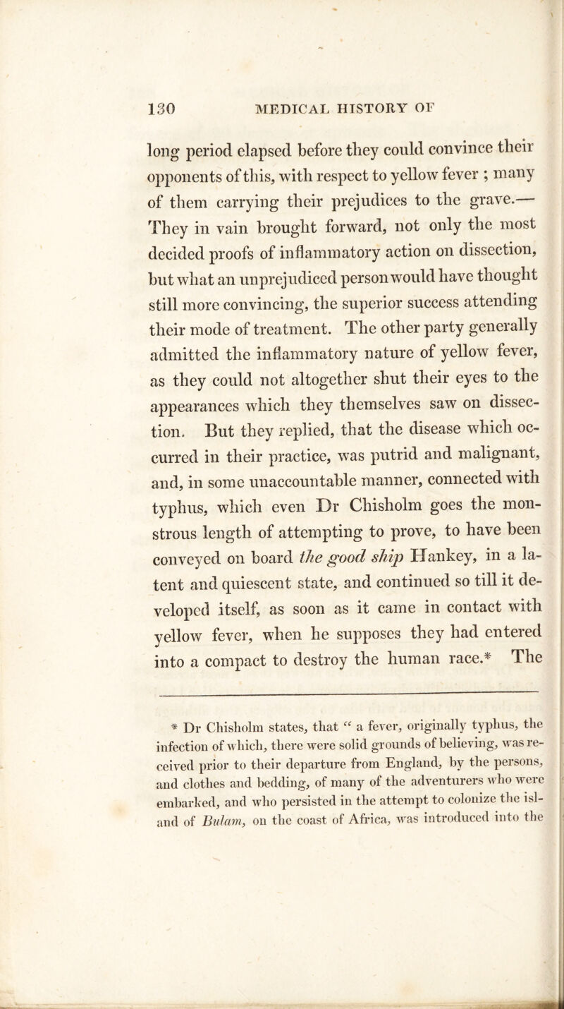 long period elapsed before tliey could convince tbeii opponents of this, with respect to yellow fever ; many of them carrying their prejudices to the grave.— They in vain brought forward, not only the most decided proofs of inflammatory action on dissection, but what an unprejudiced person would have thought still more convincing, the superior success attending their mode of treatment. The other party generally admitted the inflammatory nature of yellow fever, as they could not altogether shut their eyes to the appearances which they themselves saw on dissec¬ tion. But they replied, that the disease which oc¬ curred in their practice, was putrid and malignant, and, in some unaccountable manner, connected with typhus, which even Dr Chisholm goes the mon¬ strous length of attempting to prove, to have been conveyed on board the good ship Hankey, in a la¬ tent and quiescent state, and continued so till it de¬ veloped itself, as soon as it came in contact with yellow fever, when he supposes they had entered into a compact to destroy the human race.* The * Dr Chisholm states, that “ a fever, originally typhus, the infection of which, there were solid grounds of believing, was re¬ ceived prior to their departure from England, by the persons, and clothes and bedding, of many of the adventurers who were embarked, and who persisted in the attempt to colonize the isl¬ and of Bulam, on the coast of Africa, was introduced into the