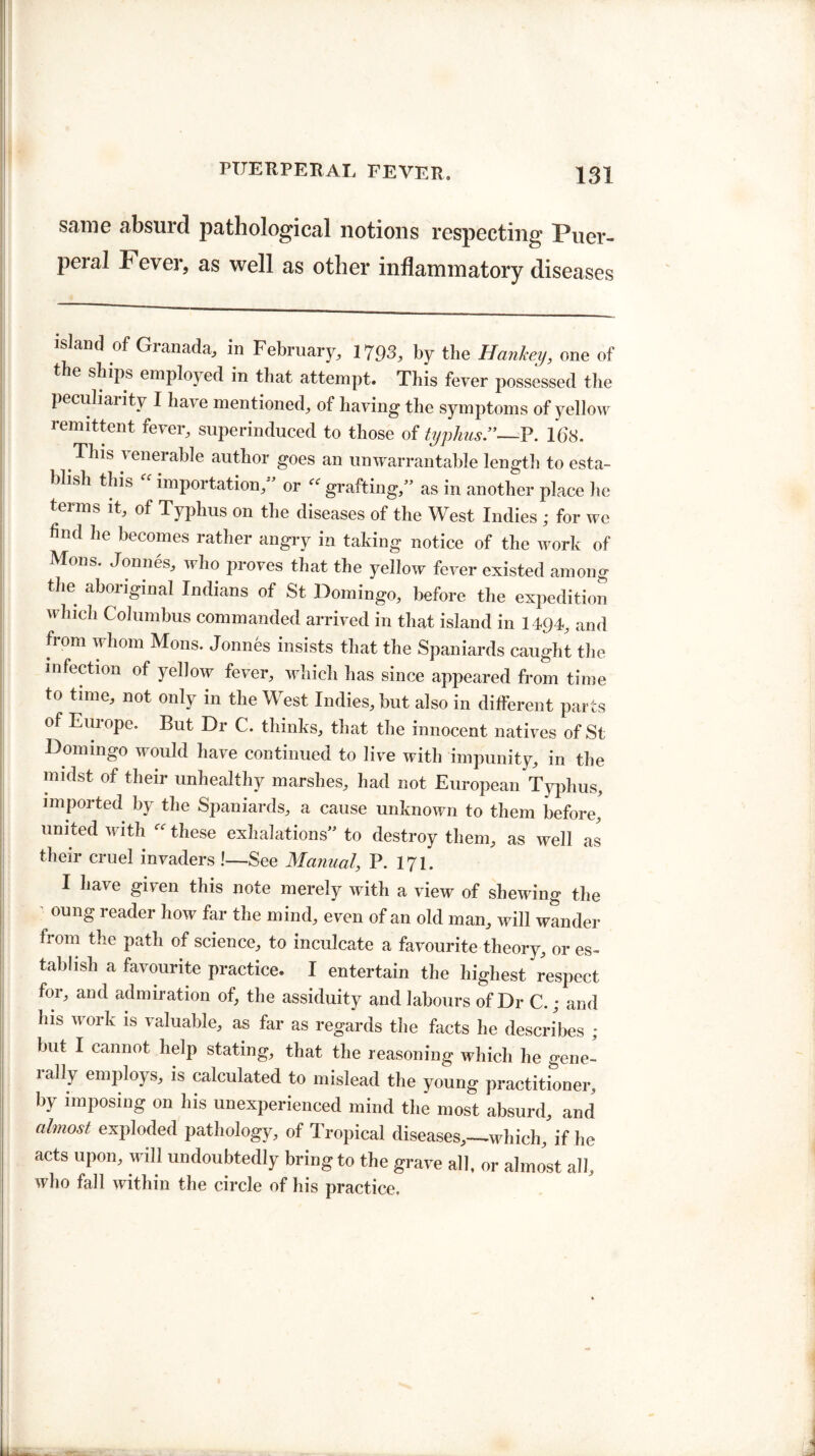 same absurd pathological notions respecting Puer¬ peral Fever, as well as other inflammatory diseases island of Granada, in February, 1793, by the Hanhey, one of the ships employed in that attempt. This fever possessed the peculiarity I have mentioned, of having the symptoms of yellow remittent fever, superinduced to those of typhus.”—P. 168. This venerable author goes an unwarrantable length to esta¬ blish this importation, or ec grafting,” as in another place he terms it, of Typhus on the diseases of the West Indies; for we find he becomes rather angry in taking notice of the work of Mons. Jonnes, who proves that the yellow fever existed among the aboriginal Indians of St Domingo, before the expedition which Columbus commanded arrived in that island in 1494, and from whom Mons. Jonnes insists that the Spaniards caught the infection of yellow fever, which has since appeared from time to time, not only in the West Indies, but also in different parts of Europe. But Dr C. thinks, that the innocent natives of St Domingo would have continued to live with impunity, in the midst of their unhealthy marshes, had not European Typhus, imported by the Spaniards, a cause unknown to them before, united with these exhalations” to destroy them, as well as their cruel invaders !—See Manual, P. 171. I have given this note merely with a view of shewing the -• oun§ reader how far the mind, even of an old man, will wander fi om the path of science, to inculcate a favourite theory, or es¬ tablish a favourite practice. I entertain the highest respect for, and admiration of, the assiduity and labours of Dr C.; and his work is valuable, as far as regards the facts he describes ; but I cannot help stating, that the reasoning which he gene- 1 ally employs, is calculated to mislead the young practitioner, by imposing on his unexperienced mind the most absurd, and almost exploded pathology, of Tropical diseases,—which, if he acts upon, will undoubtedly bring to the grave all, or almost all, who fall within the circle of his practice.