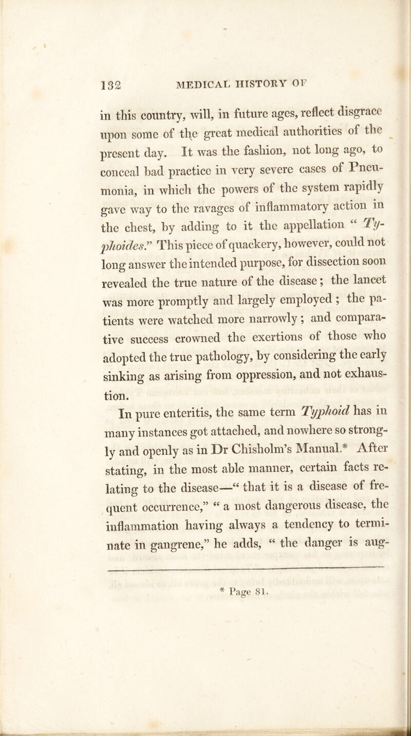 in this country, will, in future ages, reflect disgrace upon some of the great medical authontics of the present day. It was the fashion, not long ago, to conceal had practice in very severe cases of Pneu¬ monia, in which the powers of the system lapidly gave way to the ravages of inflammatory action in the chest, by adding to it the appellation 66 Ty- *phoides .” This piece of quackery, however, could not long answer the intended purpose, for dissection soon revealed the true nature of the disease \ the lancet was more promptly and largely employed ; the pa¬ tients were watched more narrowly ; and compara¬ tive success crowned the exertions of those who adopted the true pathology, by considering the early sinking as arising from oppression, and not exhaus¬ tion. In pure enteritis, the same term Typhoid has in many instances got attached, and nowhere so strong¬ ly and openly as in Dr Chisholm’s Manual.* After stating, in the most able manner, certain facts re¬ lating to the disease—“ that it is a disease of fre¬ quent occurrence,” “ a most dangerous disease, the inflammation having always a tendency to termi¬ nate in gangrene,” he adds, “ the danger is aug- * Page 8 ^.