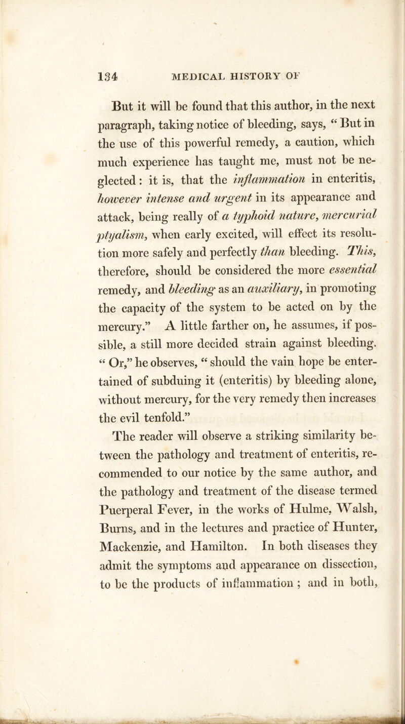 But it will be found that this author, in the next paragraph, taking notice of bleeding, says, “ But in the use of this powerful remedy, a caution, which much experience has taught me, must not he ne¬ glected : it is, that the inflammation in enteritis, however intense and urgent in its appearance and attack, being really of a typhoid nature, mercurial ptyalism, when early excited, will effect its resolu¬ tion more safely and perfectly than bleeding. This, therefore, should he considered the more essential remedy, and bleeding as an auxiliary, in promoting the capacity of the system to he acted on by the mercury.” A little farther on, he assumes, if pos¬ sible, a still more decided strain against bleeding. “ Or,” he observes, “ should the vain hope he enter¬ tained of subduing it (enteritis) by bleeding alone, without mercury, for the very remedy then increases the evil tenfold.” The reader will observe a striking similarity be- tween the pathology and treatment of enteritis, re¬ commended to our notice by the same author, and the pathology and treatment of the disease termed Puerperal Fever, in the works of Hulme, Walsh, Burns, and in the lectures and practice of Hunter, Mackenzie, and Hamilton. In both diseases they admit the symptoms and appearance on dissection, to he the products of inflammation ; and in both,