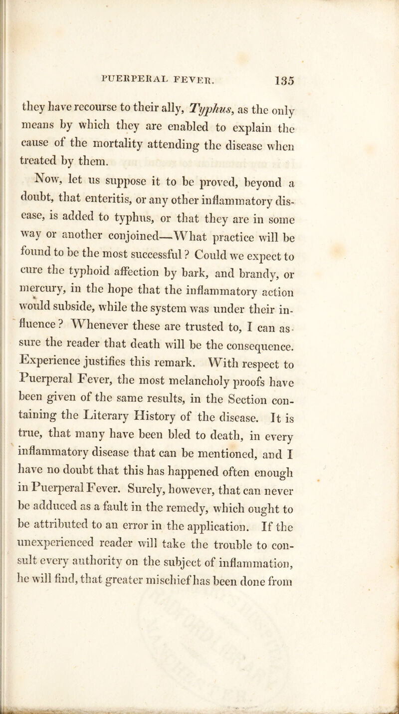 they have recourse to their ally, Typhus, as the only means by which they are enabled to explain the cause ot the mortality attending the disease when treated by them. Now, let us suppose it to be proved, beyond a doubt, that enteritis, or any other inflammatory dis¬ ease, is added to typhus, or that they are in some way or another conjoined—What practice will be found to be the most successful ? Could we expect to cuie the typhoid affection by bark, and brandy, or meicury, in the hope that the inflammatory action would subside, while the system was under their in¬ fluence? Whenever these are trusted to, I can as- sure the reader that death will be the consequence. Experience justifies this remark. With respect to Puerperal Fever, the most melancholy proofs have been given of the same results, in the Section con¬ taining the Literary History of the disease. It is true, that many have been bled to death, in every inflammatory disease that can be mentioned, and I have no doubt that this has happened often enough in Puerperal Fever. Surely, however, that can never be adduced as a fault in the remedy, which ought to be attributed to an error in the application. If the unexperienced reader will take the trouble to con¬ sult every authority on the subject of inflammation, lie will find, that greater mischief has been done from