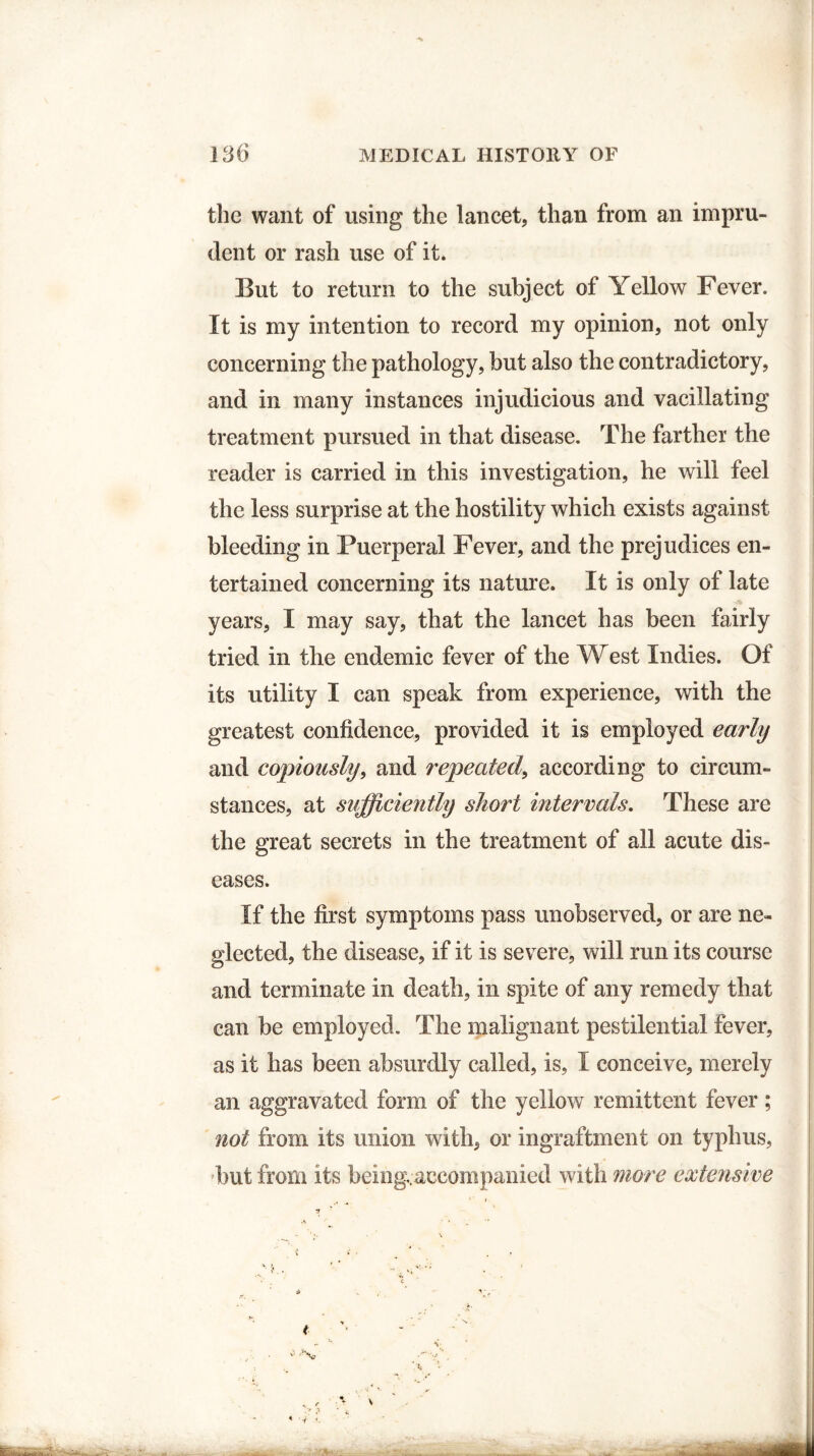 the want of using the lancet, than from an impru¬ dent or rash use of it. But to return to the subject of Yellow Fever. It is my intention to record my opinion, not only concerning the pathology, but also the contradictory, and in many instances injudicious and vacillating treatment pursued in that disease. The farther the reader is carried in this investigation, he will feel the less surprise at the hostility which exists against bleeding in Puerperal Fever, and the prejudices en¬ tertained concerning its nature. It is only of late years, I may say, that the lancet has been fairly tried in the endemic fever of the West Indies. Of its utility I can speak from experience, with the greatest confidence, provided it is employed early and copiously, and repeated, according to circum¬ stances, at sufficiently short intervals. These are the great secrets in the treatment of all acute dis¬ eases. If the first symptoms pass unobserved, or are ne¬ glected, the disease, if it is severe, will run its course and terminate in death, in spite of any remedy that can be employed. The malignant pestilential fever, as it has been absurdly called, is, I conceive, merely an aggravated form of the yellow remittent fever; not from its union with, or ingraftment on typhus, but from its being,accompanied with more extensive t