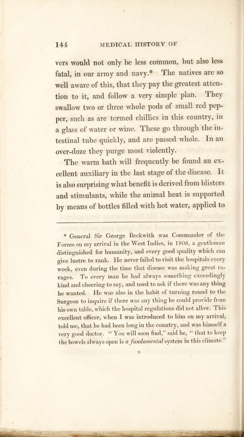 vers would not only be less common, but also less fatal, in our army and navy.* The natives are so well aware of this, that they pay the greatest atten¬ tion to it, and follow a very simple plan. They swallow two or three whole pods of small red pep¬ per, such as are termed chillies in this country, in a glass of water or wine. These go through the in¬ testinal tube quickly, and are passed whole. In an over-doze they purge most violently. The warm bath will frequently be found an ex¬ cellent auxiliary in the last stage of the disease, it is also surprising what benefit is derived from blisters and stimulants, while the animal heat is supported by means of bottles filled with hot water, applied to * General Sir George Beckwitli was Commander of the Forces on my arrival in the West Indies, in 1808, a gentleman distinguished for humanity, and every good quality which can Mve lustre to rank. He never failed to visit the hospitals every week, even during the time that disease was making great ra¬ vages. To every man he had always something exceedingly kind and cheering to say, and used to ask if there was any thing he wanted. He was also in the habit of turning round to the Surgeon to inquire if there was any thing he could provide from his own table, which the hospital regulations did not allow. This excellent officer, when I was introduced to him on my arrival, told me, that he had been long in the country, and was himself a very good doctor. “ You will soon find,” said he, that to keep the bowels always open is a fundamental system in this climate.' 9