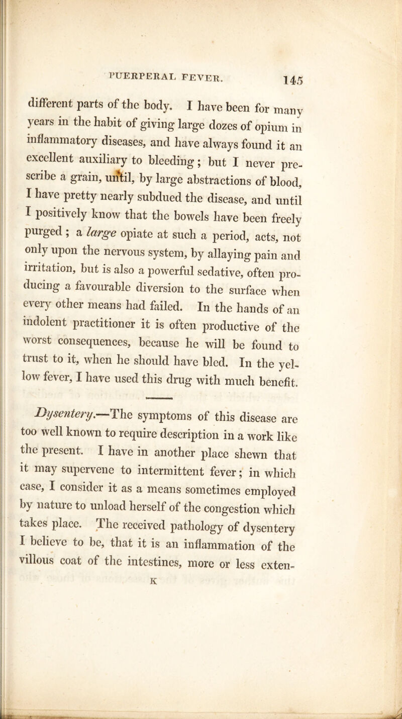 different parts of the body. I have been for many years m the habit of giving large dozes of opium in inflammatory diseases, and have always found it an excellent auxiliary to bleeding; but I never pre¬ scribe a grain, until, by large abstractions of blood, I have pretty nearly subdued the disease, and until I positively know that the bowels have been freely purged ; a large opiate at such a period, acts, not only upon the nervous system, by allaying pain and initation, but is also a powerful sedative, often pro¬ ducing a favourable diversion to the surface when every other means had failed. In the hands of an indolent practitioner it is often productive of the worst consequences, because he will be found to trust to it, when he should have bled. In the yel¬ low fever, I have used this drug with much benefit. Dysentery.—The symptoms of this disease are too well known to require description in a work like the present. I have in another place shewn that it may supervene to intermittent fever; in which case, I consider it as a means sometimes employed bj nature to unload herself of the congestion which takes place. The received pathology of dysentery I believe co be, that it is an inflammation of the villous coat of the intestines, more or less exten-