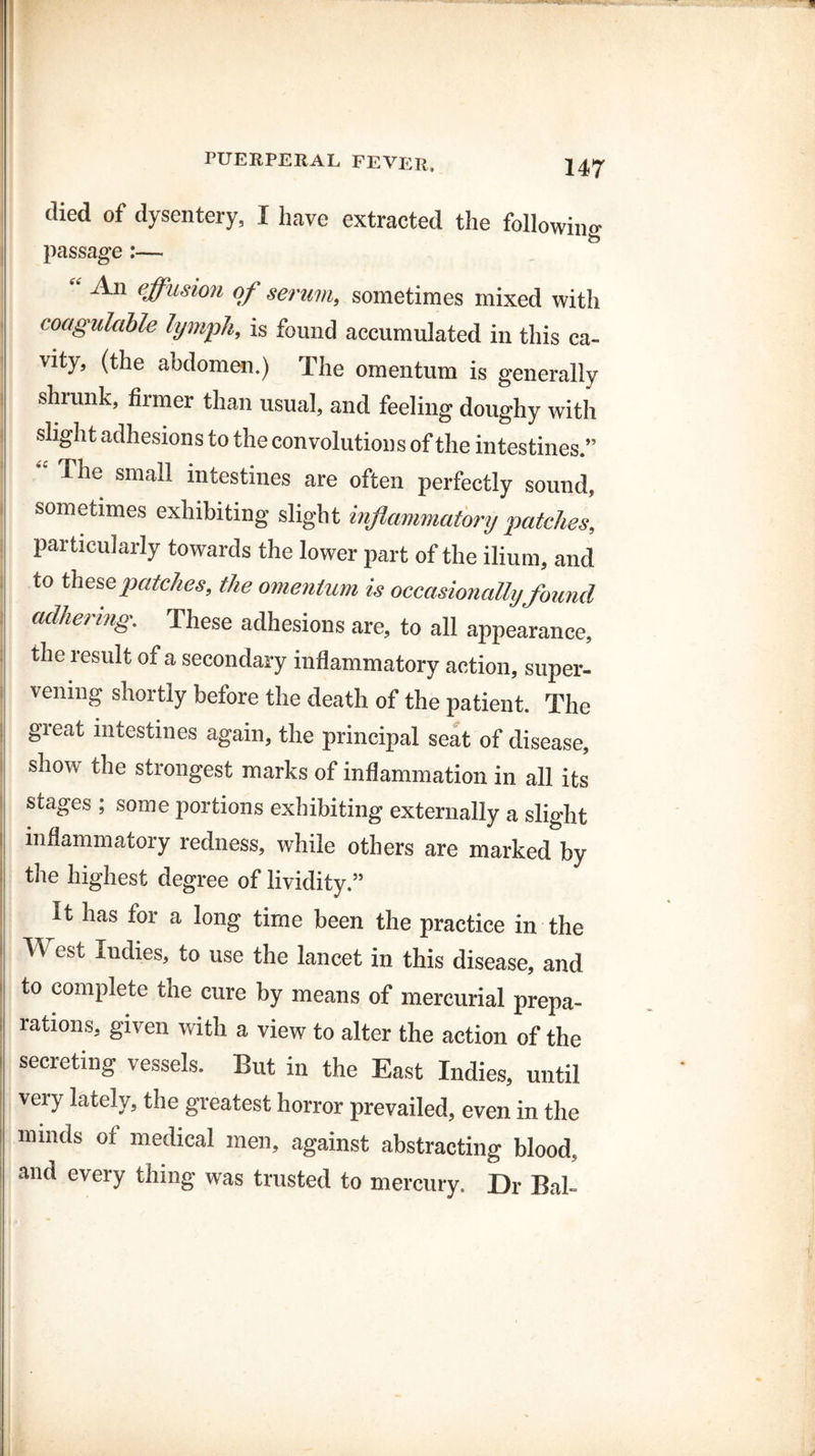 died of dysentery, I have extracted the following passage :— “ J^n effu$ion of serum, sometimes mixed with coagulcible lymph, is found accumulated in this ca¬ vity, (the abdomen.) The omentum is generally shrunk, firmer than usual, and feeling doughy with slight adhesions to the convolutions of the intestines.” The small intestines are often perfectly sound, sometimes exhibiting slight inflammatory patches, particularly towards the lower part of the ilium, and to these patches, the omentum is occasionally found adhering. These adhesions are, to all appearance, the result of a secondary inflammatory action, super¬ vening shortly before the death of the patient. The great intestines again, the principal seat of disease, show the strongest marks of inflammation in all its stages ; some portions exhibiting externally a slight inflammatory redness, while others are marked by the highest degree of lividity.” It has for a long time been the practice in the West Indies, to use the lancet in this disease, and to complete the cure by means of mercurial prepa¬ rations, given with a view to alter the action of the secreting vessels. But in the East Indies, until very lately, the greatest horror prevailed, even in the minds of medical men, against abstracting blood, and every thing was trusted to mercury. Dr Bal-