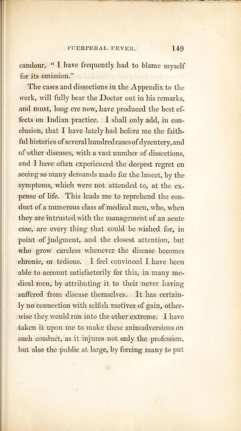 candour, “ I have frequently had to blame myself for its omission.” The cases and dissections in the Appendix to the work, will fully bear the Doctor out in his remarks, and must, long ere now, have produced the best ef¬ fects on Indian practice. I shall only add, in con¬ clusion, that I have lately had before me the faith¬ ful histories of several hundred cases of dysentery, and of other diseases, with a vast number of dissections, and 1 have often experienced the deepest regret on seeing so many demands made for the lancet, by the symptoms, which were not attended to, at the ex¬ pense of life. This leads me to reprehend the con¬ duct of a numerous class of medical men, who, when they are intrusted with the management of an acute case, are every thing that could be wished for, in point of judgment, and the closest attention, but who grow careless whenever the disease becomes chronic, or tedious. I feel convinced I have been able to account satisfactorily for this, in many me¬ dical men, by attributing it to their never having suffered from disease themselves. It has certain¬ ly no connection with selfish motives of gain, other¬ wise they would run into the other extreme. I have taken it upon me to make these animadversions on such conduct, as it injures not only the profession, but also the public at large, by forcing many to put
