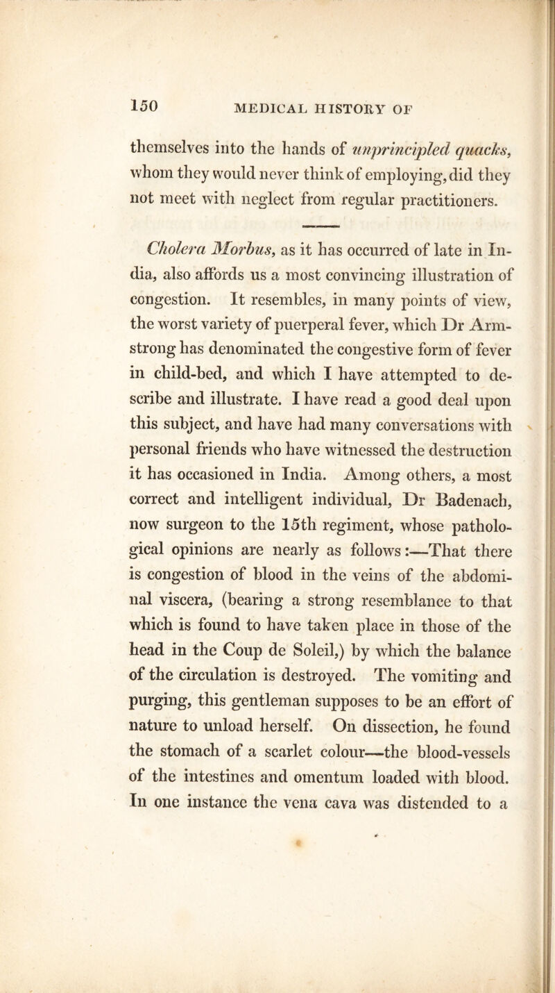 themselves into the hands of unprincipled quacks, whom they would never think of employing, did they not meet with neglect from regular practitioners. rii- ■ ■■ in Cholera Morbus, as it has occurred of late in In¬ dia, also affords us a most convincing illustration of congestion. It resembles, in many points of view, the worst variety of puerperal fever, which Dr Arm¬ strong has denominated the congestive form of fever in child-bed, and which I have attempted to de¬ scribe and illustrate. I have read a good deal upon this subject, and have had many conversations with personal friends who have witnessed the destruction it has occasioned in India. Among others, a most correct and intelligent individual, Dr Badenach, now surgeon to the 15th regiment, whose patholo- gical opinions are nearly as follows:—That there is congestion of blood in the veins of the abdomi¬ nal viscera, (bearing a strong resemblance to that which is found to have taken place in those of the head in the Coup de Soleil,) by which the balance of the circulation is destroyed. The vomiting and purging, this gentleman supposes to be an effort of nature to unload herself. On dissection, he found the stomach of a scarlet colour—the blood-vessels of the intestines and omentum loaded with blood. In one instance the vena cava was distended to a