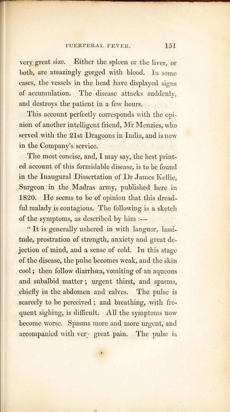 very great size. Either the spleen or the liver, or both, are amazingly gorged with blood. In some cases, the vessels in the head have displayed signs of accumulation. The disease attacks suddenly, and destroys the patient in a few hours. This account perfectly corresponds with the opi¬ nion of another intelligent friend, Mr Menzies, who served with the 21st Dragoons in India, and is now in the Company’s service. The most concise, and, I may say, the best print¬ ed account of this formidable disease, is to be found in the Inaugural Dissertation of Dr James Kellie, Surgeon in the Madras army, published here in 1820. He seems to be of opinion that this dread¬ ful malady is contagious. The following is a sketch of the symptoms, as described by him “It is generally ushered in with languor, lassi¬ tude, prostration of strength, anxiety and great de¬ jection of mind, and a sense of cold. In this stage of the disease, the pulse becomes weak, and the skin cool; then follow diarrhoea, vomiting of an aqueous and subalbid matter ; urgent thirst, and spasms, chiefly in the abdomen and calves. The pulse is scarcely to be perceived ; and breathing, with fre¬ quent sighing, is difficult. All the symptoms now become worse. Spasms more and more urgent, and accompanied with very great pain. The pulse is