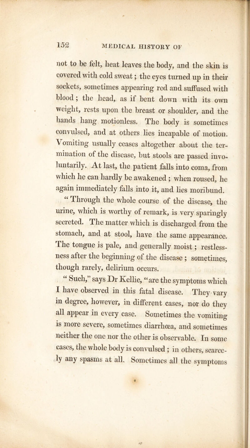 not to be felt, heat leaves the body, and the skin is covered with cold sweat; the eyes turned up in their sockets, sometimes appearing red and suffused with blood ; the head, as if bent down with its own weight, rests upon the breast or shoulder, and the hands hang motionless. The body is sometimes convulsed, and at others lies incapable of motion. Vomiting usually ceases altogether about the ter¬ mination of the disease, but stools are passed invo¬ luntarily. At last, the patient falls into coma, from which he can hardly be awakened ; when roused, he again immediately falls into it, and lies moribund. “ Through the whole course of the disease, the urine, which is worthy of remark, is very sparingly secreted. The matter which is discharged from the stomach, and at stool, have the same appearance. The tongue is pale, and generally moist; restless¬ ness after the beginning of the disease ; sometimes, though rarely, delirium occurs. “ Such,” says Dr Kellie, “are the symptoms which I have observed in this fatal disease. They vary in degree, however, in different cases, nor do they all appear in every case. Sometimes the vomiting is more severe, sometimes diarrhoea, and sometimes neither the one nor the other is observable. In some cases, the whole body is convulsed ; in others, scarce¬ ly any spasms at all. Sometimes all the symptoms
