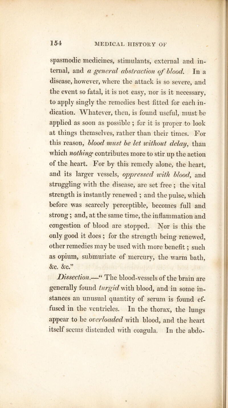 spasmodic medicines, stimulants, external and in¬ ternal, and a general abstraction of blood. In a disease, however, where the attack is so severe, and the event so fatal, it is not easy, nor is it necessary, to apply singly the remedies best fitted for each in¬ dication. Whatever, then, is found useful, must be applied as soon as possible ; for it is proper to look at things themselves, rather than their times. For this reason, blood must be let without delay, than which nothing contributes more to stir up the action of the heart. For by this remedy alone, the heart, and its larger vessels, oppressed with blood, and struggling with the disease, are set free ; the vital strength is instantly renewed ; and the pulse, which before was scarcely perceptible, becomes full and strong; and, at the same time, the inflammation and congestion of blood are stopped. Nor is this the only good it does; for the strength being renewed, other remedies may be used with more benefit; such as opium, submuriate of mercury, the warm bath, &c. &c.” -'Dissection.—“ The blood-vessels of the brain are generally found turgid with blood, and in some in¬ stances an unusual quantity of serum is found ef¬ fused in the ventricles. In the thorax, the lungs appear to be overloaded with blood, and the heart itself seems distended with coagula. In the abdo-