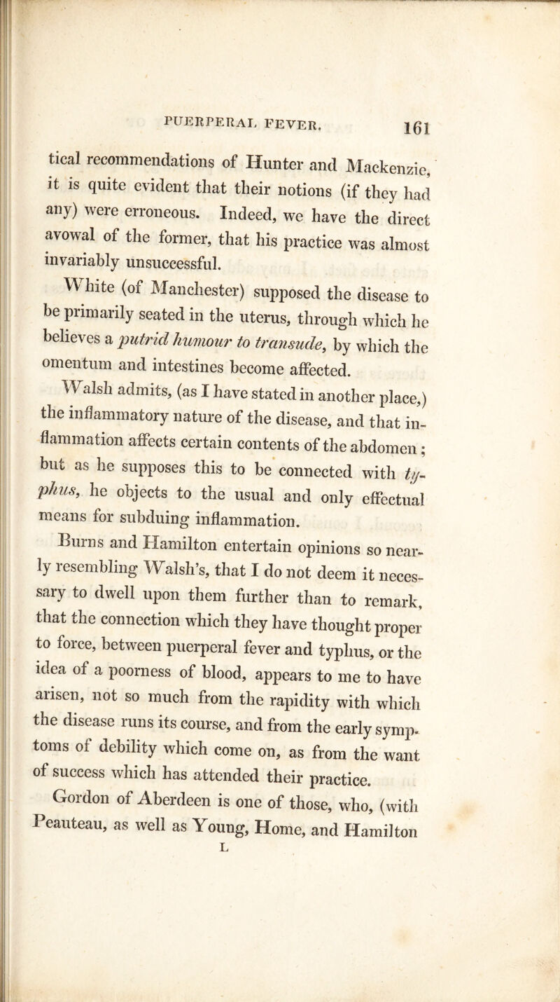tical recommendations of Hunter and Mackenzie it is quite evident that their notions (if they had any) were erroneous. Indeed, we have the direct avowal of the former, that his practice was almost invariably unsuccessful. TV hite (or Manchester) supposed the disease to be primarily seated in the uterus, through which he believes a putrid humour to transude, by which the omentum and intestines become affected. Walsh admits, (as I have stated in another place,) the inflammatory nature of the disease, and that in¬ flammation affects certain contents of the abdomen ; but as he supposes this to be connected with ty- phus, he objects to the usual and only effectual means for subduing inflammation. Burns and Hamilton entertain opinions so near¬ ly resembling Walsh’s, that I do not deem it neces¬ sary to dwell upon them further than to remark, that the connection which they have thought proper to force, between puerperal fever and typhus, or the idea of a poorness of blood, appears to me to have arisen, not so much from the rapidity with which the disease runs its course, and from the early symp. toms of debility which come on, as from the want of success which has attended their practice. Gordon of Aberdeen is one of those, who, (with Peauteau, as well as Young, Home, and Hamilton L