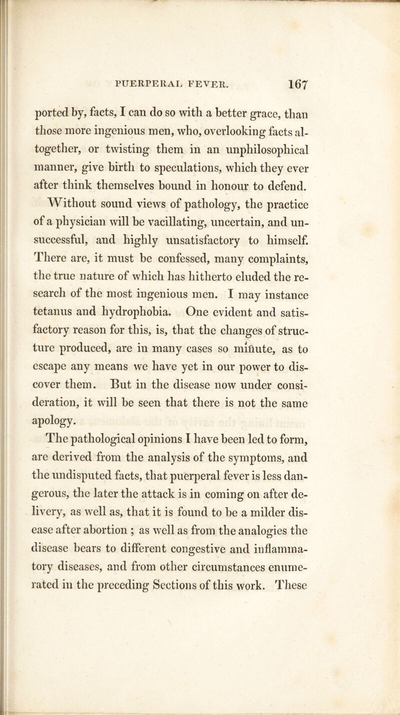 ported by, facts, I can do so with a better grace, than those more ingenious men, who, overlooking facts al¬ together, or twisting them in an unphilosophical manner, give birth to speculations, which they ever after think themselves bound in honour to defend. Without sound views of pathology, the practice of a physician will be vacillating, uncertain, and un¬ successful, and highly unsatisfactory to himself. There are, it must be confessed, many complaints, the true nature of which has hitherto eluded the re¬ search of the most ingenious men. I may instance tetanus and hydrophobia. One evident and satis¬ factory reason for this, is, that the changes of struc¬ ture produced, are in many cases so minute, as to escape any means we have yet in our power to dis¬ cover them. But in the disease now under consi¬ deration, it will be seen that there is not the same apology. The pathological opinions I have been led to form, are derived from the analysis of the symptoms, and the undisputed facts, that puerperal fever is less dan¬ gerous, the later the attack is in coming on after de¬ livery, as well as, that it is found to be a milder dis¬ ease after abortion ; as well as from the analogies the disease bears to different congestive and inflamma¬ tory diseases, and from other circumstances enume¬ rated in the preceding Sections of this work. These