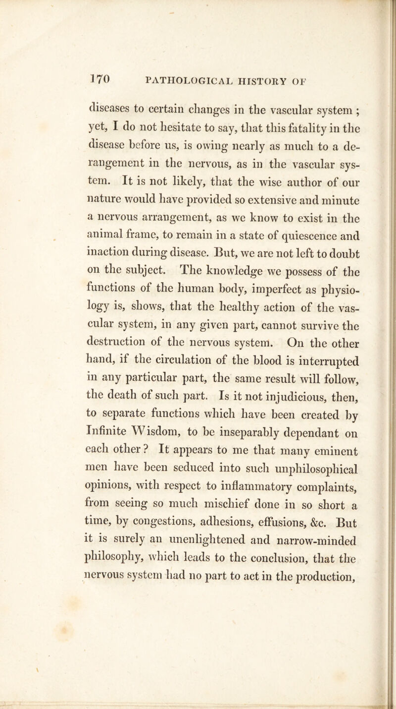 diseases to certain changes in the vascular system ; yet, I do not hesitate to say, that this fatality in the disease before us, is owing nearly as much to a de¬ rangement in the nervous, as in the vascular sys¬ tem. It is not likely, that the wise author of our nature would have provided so extensive and minute a nervous arrangement, as we know to exist in the animal frame, to remain in a state of quiescence and inaction during disease. But, we are not left to doubt on the subject. The knowledge we possess of the functions of the human body, imperfect as physio¬ logy is, shows, that the healthy action of the vas¬ cular system, in any given part, cannot survive the destruction of the nervous system. On the other hand, if the circulation of the blood is interrupted in any particular part, the same result will follow, the death of such part. Is it not injudicious, then, to separate functions which have been created by Infinite Wisdom, to be inseparably dependant on each other ? It appears to me that many eminent men have been seduced into such unphilosophical opinions, with respect to inflammatory complaints, from seeing so much mischief done in so short a time, by congestions, adhesions, effusions, &c. But it is surely an unenlightened and narrow-minded philosophy, which leads to the conclusion, that the nervous system had no part to act in the production,