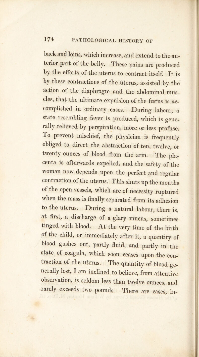 back and loins, which increase, and extend to the an¬ terior part of the belly. These pains are produced by the efforts of the uterus to contract itself. It is by these contractions of the uterus, assisted by the action of the diaphragm and the abdominal mus¬ cles, that the ultimate expulsion of the foetus is ac¬ complished in ordinary cases. During labour, a state resembling fever is produced, which is gene¬ rally relieved by perspiration, more or less profuse, lo pi event mischief, the physician is frequently obliged to direct the abstraction of ten, twelve, or twenty ounces of blood from the arm. The pla¬ centa is afterwards expelled, and the safety of the woman now depends upon the perfect and regular contraction of the uterus. This shuts up the mouths of the open vessels, which are of necessity ruptured when the mass is finally separated from its adhesion to the uterus. During a natural labour, there is, at first, a discharge of a glary mucus, sometimes tinged with blood. At the very time of the birth of the child, or immediately after it, a quantity of blood gushes out, partly fluid, and partly in the state of coagula, which soon ceases upon the con¬ traction of the uterus. The quantity of blood ge¬ nerally lost, I am inclined to believe, from attentive observation, is seldom less than twelve ounces, and laiely exceeds two pounds. There are cases, in-