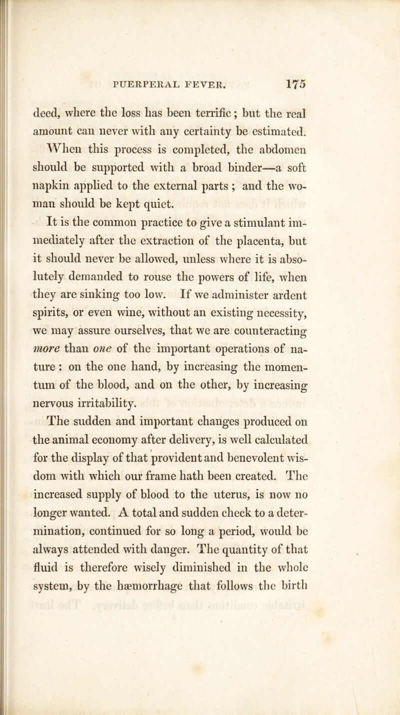 deed, where the loss has been terrific; but the real amount can never with any certainty be estimated. When this process is completed, the abdomen should be supported with a broad binder—a soft napkin applied to the external parts ; and the wo¬ man should be kept quiet. It is the common practice to give a stimulant im¬ mediately after the extraction of the placenta, but it should never be allowed, unless where it is abso¬ lutely demanded to rouse the powers of life, when they are sinking too low. If we administer ardent spirits, or even wine, without an existing necessity, we may assure ourselves, that we are counteracting more than one of the important operations of na¬ ture : on the one hand, by increasing the momen¬ tum of the blood, and on the other, by increasing nervous irritability. The sudden and important changes produced on the animal economy after delivery, is well calculated for the display of that provident and benevolent wis¬ dom with which our frame hath been created. The increased supply of blood to the uterus, is now no longer wanted. A total and sudden check to a deter¬ mination, continued for so long a period, would be always attended with danger. The quantity of that fluid is therefore wisely diminished in the whole system, by the haemorrhage that follows the birth