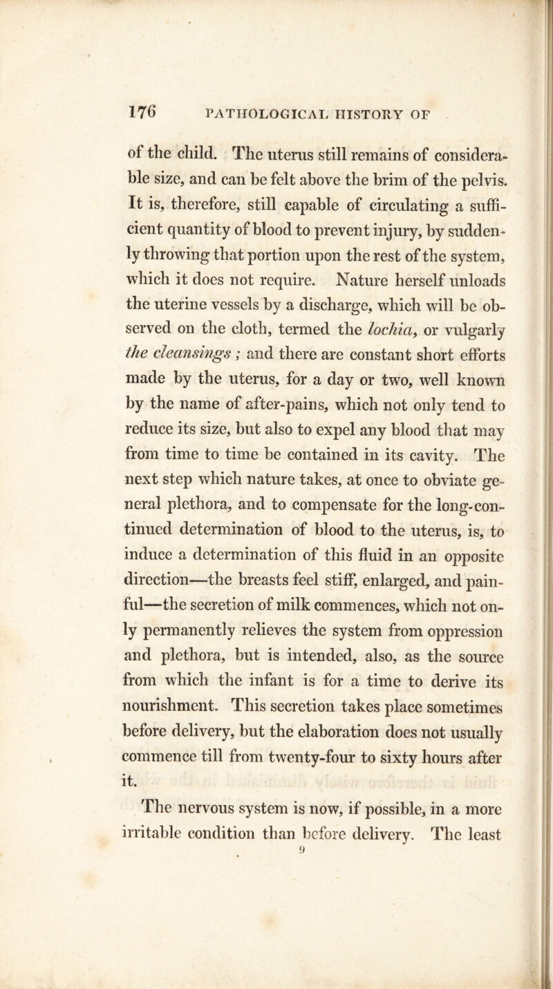 of the child. The uterus still remains of considera¬ ble size, and can be felt above the brim of the pelvis. It is, therefore, still capable of circulating a suffi¬ cient quantity of blood to prevent injury, by sudden¬ ly throwing that portion upon the rest of the system, which it does not require. Nature herself unloads the uterine vessels by a discharge, which will be ob¬ served on the cloth, termed the lochia, or vulgarly the cleansings; and there are constant short efforts made by the uterus, for a day or two, well known by the name of after-pains, which not only tend to reduce its size, but also to expel any blood that may from time to time be contained in its cavity. The next step which nature takes, at once to obviate ge¬ neral plethora, and to compensate for the long-con¬ tinued determination of blood to the uterus, is, to induce a determination of this fluid in an opposite direction—the breasts feel stiff, enlarged, and pain¬ ful—the secretion of milk commences, which not on¬ ly permanently relieves the system from oppression and plethora, but is intended, also, as the source from which the infant is for a time to derive its nourishment. This secretion takes place sometimes before delivery, but the elaboration does not usually commence till from twenty-four to sixty hours after it. The nervous system is now, if possible, in a more irritable condition than before delivery. The least