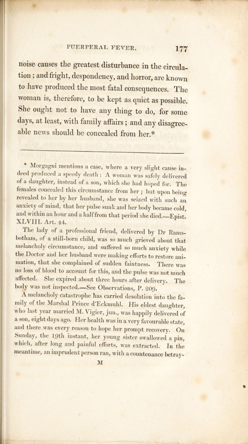 noise causes the greatest disturbance in the circula¬ tion ; and fright, despondency, and horror, are known to have produced the most fatal consequences. The woman is, therefore, to be kept as quiet as possible. She ougiit not to have any thing to do, for some days, at least, with family affairs ; and any disagree¬ able news should be concealed from her.^ * Morgagni mentions a case, where a very slight cause in¬ deed produced a speedy death : A woman was safely delivered of a daughter, instead of a son, which she had hoped for. The females concealed this circumstance from her ; hut upon beiim revealed to her by her husband, she was seized with such an anxiety of mind, that her pulse sunk and her body became cold, and within an hour and a half from that period she died._Epist XLVIII. Art. 44. The lady of a professional friend, delivered by Dr Rams- botham, of a still-born child, was so much grieved about that melancholy circumstance, and suffered so much anxiety while the Doctor and her husband were making efforts to restore ani¬ mation, that she complained of sudden faintness. There was no loss of blood to account for this, and the pulse was not much affected. She expired about three hours after delivery. The body was not inspected—See Observations, P. 20Q. A melancholy catastrophe has carried desolation into the fa¬ mily of the Marshal Prince TEckmuhl. His eldest daughter, who last year married M. Vigier, jun., was happily delivered of a son, eight days ago. Her health was in a very favourable state, and there was every reason to hope her prompt recovery. On Sunday, the lgth instant, her young sister swallowed a pin, which, after long and painful efforts, was extracted. In the meantime, an imprudent person ran, with a countenance betray- M