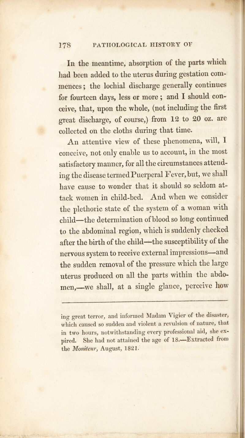 In the meantime, absorption of the parts which had been added to the uterus during gestation com¬ mences ; the lochial discharge generally continues for fourteen days, less or more ; and I should con¬ ceive, that, upon the whole, (not including the first great discharge, of course,) from 12 to 20 oz. are collected on the cloths during that time. An attentive view of these phenomena, will, I conceive, not only enable us to account, in the most satisfactory manner, for all the circumstances attend¬ ing the disease termed Puerperal Fever, but, we shall have cause to wonder that it should so seldom at¬ tack women in child-bed. And when we consider the plethoric state of the system of a woman with child—the determination of blood so long continued to the abdominal region, which is suddenly checked after the birth of the child—the susceptibility of the nervous system to receive external impressions—and the sudden removal of the pressure which the large uterus produced on all the parts within the abdo¬ men,—we shall, at a single glance, perceive how mg great terror, and informed Madam Vigier of the disaster, which caused so sudden and violent a revulsion of nature, that in two hours, notwithstanding every professional aid, she ex¬ pired. She had not attained the age of 18.*—Extracted from the Moniteur, August, 1821.