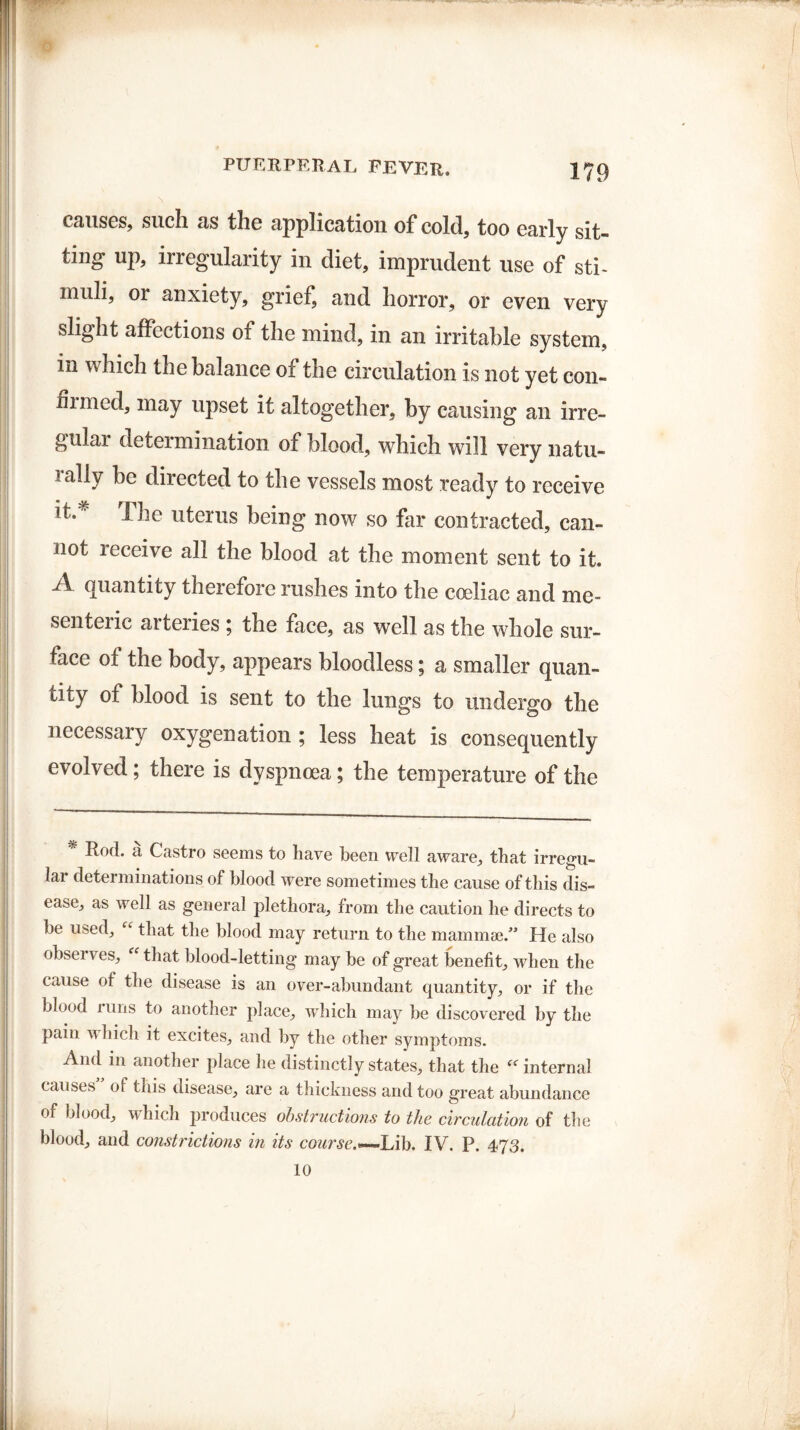 causes, such as the application of cold, too early sit¬ ting up, irregularity in diet, imprudent use of sti¬ muli, or anxiety, grief, and horror, or even very slight affections of the mind, in an irritable system, in which the balance of the circulation is not yet con- huned, may upset it altogether, by causing an irre- gulai determination of blood, which will very natu- 1 aHy directed to the vessels most ready to receive it.# The uterus being now so far contracted, can¬ not leceive all the blood at the moment sent to it, A quantity therefore rushes into the coeliac and me- senteiic arteries ; the face, as well as the whole sur¬ face of the body, appears bloodless; a smaller quan¬ tity of blood is sent to the lungs to undergo the necessary oxygenation ; less heat is consequently evolved; there is dyspnoea; the temperature of the * Rod. a Castro seems to have been well aware, that irregu¬ lar determinations of blood were sometimes the cause of this dis¬ ease, as well as general plethora, from the caution he directs to be used, “ that the blood may return to the mammae.” He also observes, that blood-letting may be of great benefit, when the cause of the disease is an over-abundant quantity, or if the blood runs to another place, which may be discovered by the pain which it excite.s, and by the other symptoms. And in another place he distinctly states, that the internal causes of this disease, are a thickness and too great abundance of blood, which produces obstructions to the circulation of the blood, and constrictions in its course.*-~L\\). IV. P. 473. 10