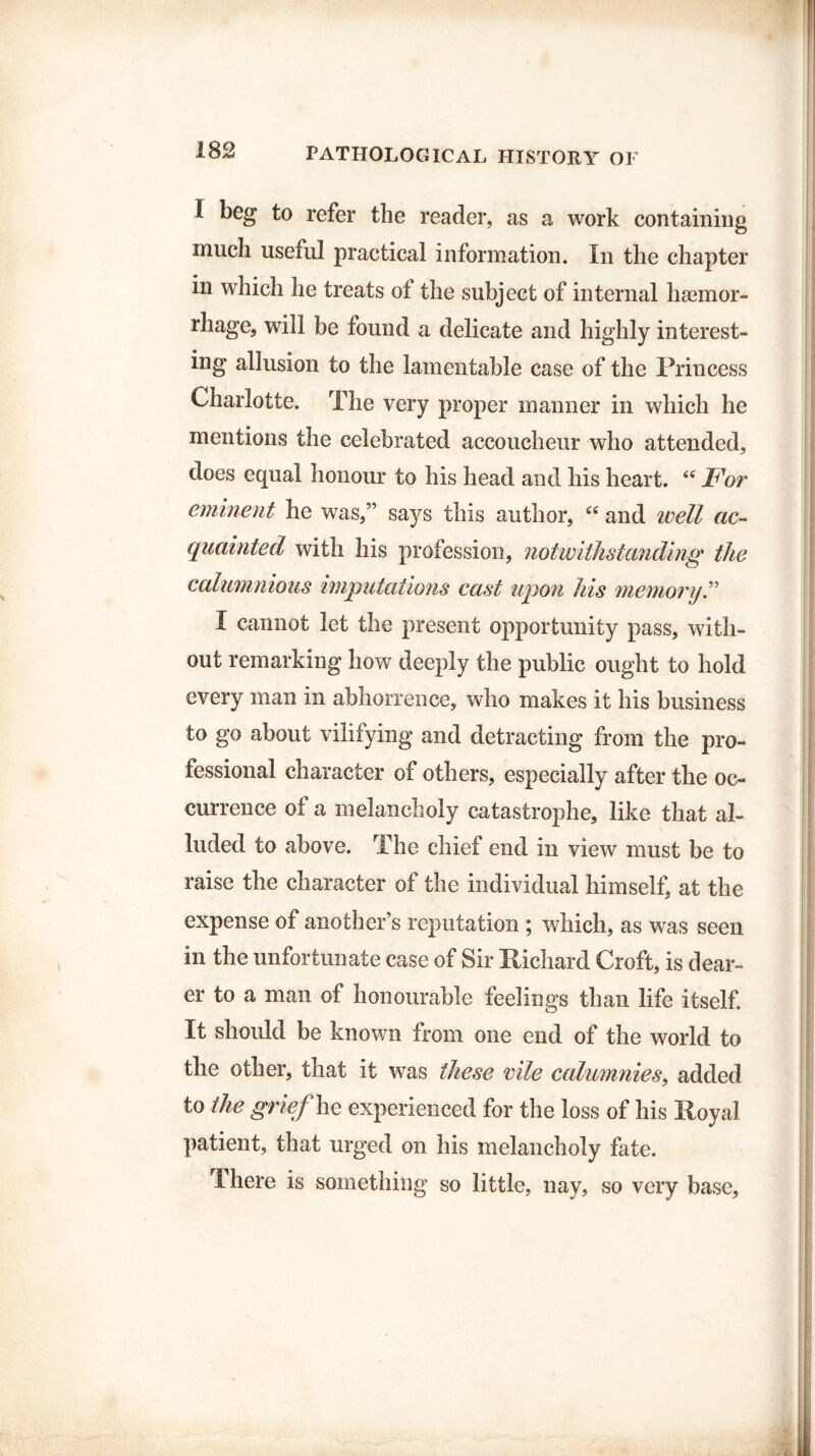 I beg to refer the reader, as a work containing much useful practical information. In the chapter in which he treats of the subject of internal haemor¬ rhage, will be found a delicate and highly interest¬ ing allusion to the lamentable case of the Princess Charlotte. The very proper manner in which he mentions the celebrated accoucheur who attended, does equal honour to his head and his heart. “ For eminent he was,” sa)^s this author, “ and well ac¬ quainted with his profession, notwithstanding the calumnious imputations cast upon his memory.” I cannot let the present opportunity pass, with¬ out remarking how deeply the public ought to hold every man in abhorrence, who makes it his business to go about vilifying and detracting from the pro¬ fessional character of others, especially after the oc¬ currence of a melancholy catastrophe, like that al¬ luded to above. The chief end in view must be to raise the character of the individual himself, at the expense of another’s reputation ; which, as was seen in the unfortunate case of Sir Richard Croft, is dear¬ er to a man of honourable feelings than life itself. It should be known from one end of the world to the other, that it was these vile calumnies, added to the grief he experienced for the loss of his Royal patient, that urged on his melancholy fate. There is something so little, nay, so very base.