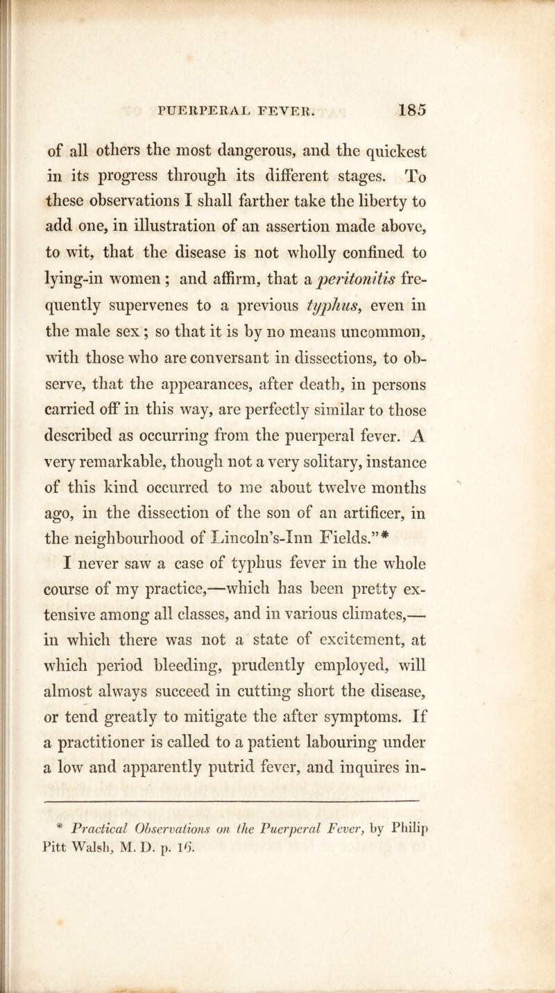 of all others the most dangerous, and the quickest in its progress through its different stages. To these observations I shall farther take the liberty to add one, in illustration of an assertion made above, to wit, that the disease is not wholly confined to lying-in women ; and affirm, that a peritonitis fre¬ quently supervenes to a previous typhus, even in the male sex; so that it is by no means uncommon, with those who are conversant in dissections, to ob¬ serve, that the appearances, after death, in persons carried off in this way, are perfectly similar to those described as occurring from the puerperal fever. A very remarkable, though not a very solitary, instance of this kind occurred to me about twelve months ago, in the dissection of the son of an artificer, in the neighbourhood of Lineoln’s-Inn Fields.”# I never saw a case of typhus fever in the whole course of my practice,—which has been pretty ex¬ tensive among all classes, and in various climates,—- in which there was not a state of excitement, at which period bleeding, prudently employed, will almost always succeed in cutting short the disease, or tend greatly to mitigate the after symptoms. If a practitioner is called to a patient labouring under a low and apparently putrid fever, and inquires in- * Practical Observations on the Puerperal Fever, by Philip Pitt Walsh, M. I), p. 16.