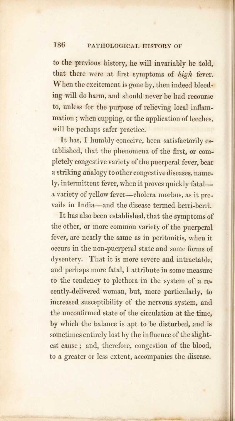 to the previous history, he will invariably be told, that there were at first symptoms of high fever. When the excitement is gone by, then indeed bleed¬ ing will do harm, and should never be had recourse to, unless for the purpose of relieving local inflam¬ mation ; when cupping, or the application of leeches, will be perhaps safer practice. It has, I humbly conceive, been satisfactorily es¬ tablished, that the phenomena of the first, or com¬ pletely congestive variety of the puerperal fever, bear a striking analogy to other congestive diseases, name¬ ly, intermittent fever, when it proves quickly fatal— a variety of yellow fever—cholera morbus, as it pre¬ vails in India—and the disease termed berri-berri. It has also been established, that the symptoms of the other, or more common variety of the puerperal fever, are nearly the same as in peritonitis, when it occurs in the non-puerperal state and some forms of dysentery. That it is more severe and intractable, and perhaps more fatal, I attribute in some measure to the tendency to plethora in the system of a re¬ cently-delivered woman, but, more particularly, to increased susceptibility of the nervous system, and the unconfirmed state of the circulation at the time, by which the balance is apt to be disturbed, and is sometimes entirely lost by the influence of the slight¬ est cause; and, therefore, congestion of the blood, to a greater or less extent, accompanies the disease.
