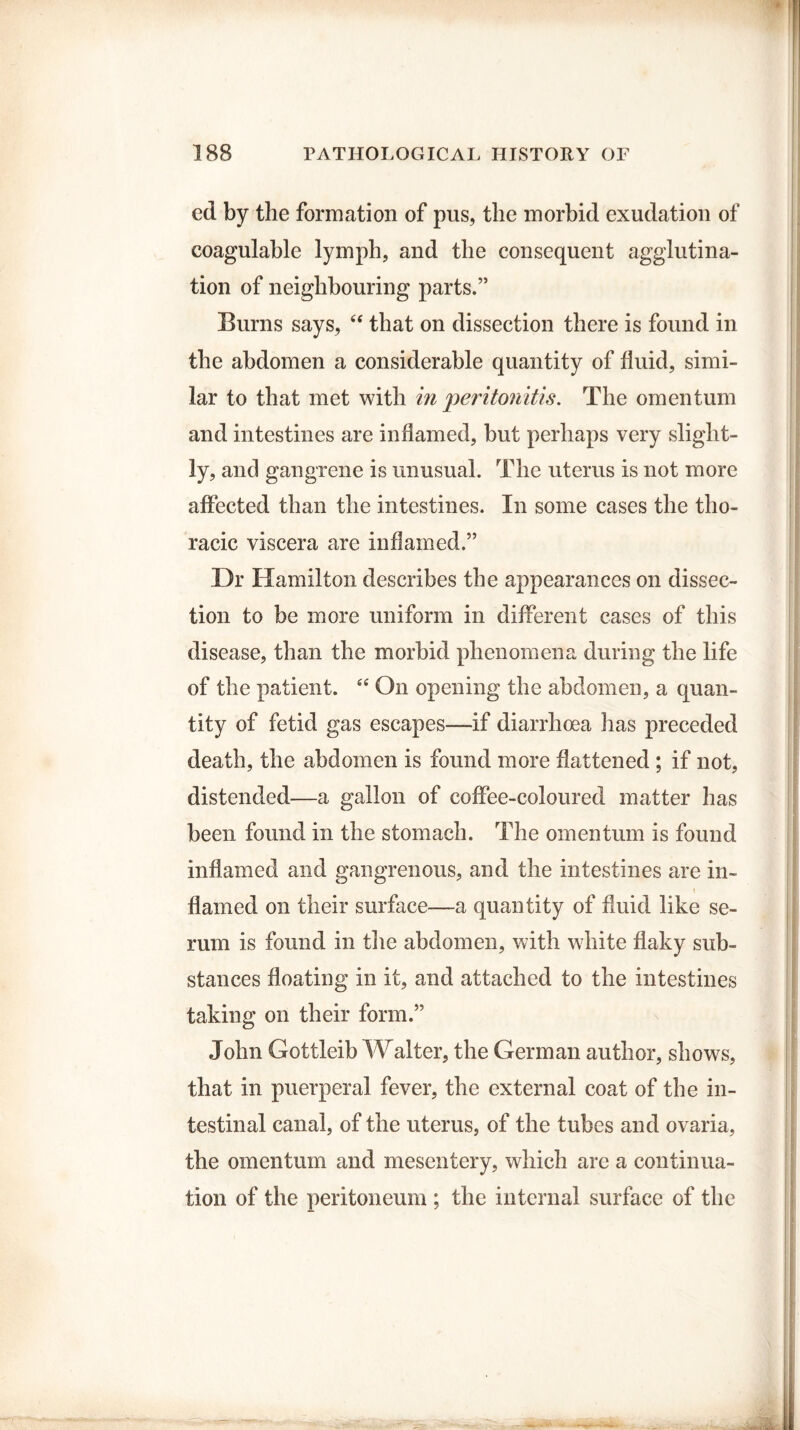ed by the formation of pus, the morbid exudation of coagulable lymph, and the consequent agglutina¬ tion of neighbouring parts.” Burns says, “ that on dissection there is found in the abdomen a considerable quantity of fluid, simi¬ lar to that met with in peritonitis. The omentum and intestines are inflamed, but perhaps very slight¬ ly, and gangrene is unusual. The uterus is not more affected than the intestines. In some cases the tho¬ racic viscera are inflamed.” Dr Hamilton describes the appearances on dissec¬ tion to be more uniform in different cases of this disease, than the morbid phenomena during the life of the patient. “ On opening the abdomen, a quan¬ tity of fetid gas escapes—if diarrhoea lias preceded death, the abdomen is found more flattened ; if not, distended—a gallon of coffee-coloured matter has been found in the stomach. The omentum is found inflamed and gangrenous, and the intestines are in- \ flamed on their surface—a quantity of fluid like se¬ rum is found in the abdomen, with white flaky sub¬ stances floating in it, and attached to the intestines taking on their form.” John Gottleib Walter, the German author, shows, that in puerperal fever, the external coat of the in¬ testinal canal, of the uterus, of the tubes and ovaria, the omentum and mesentery, which are a continua¬ tion of the peritoneum ; the internal surface of the