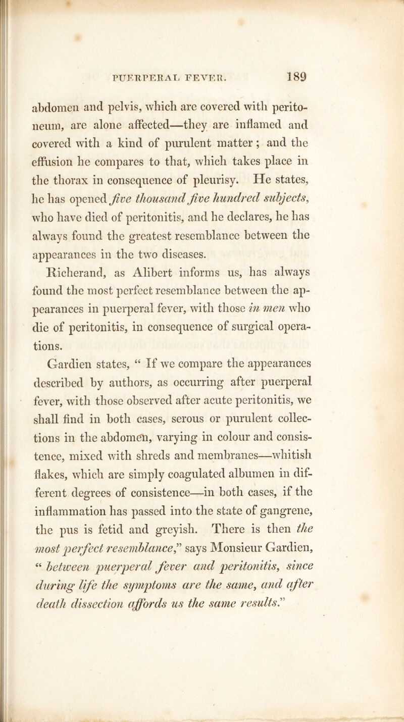 abdomen and pelvis, which are covered with perito- neuin, are alone affected—they are inflamed and covered with a kind of purulent matter ; and the effusion he compares to that, which takes place in the thorax in consequence of pleurisy. He states, he has opened five thousand five hundred subjects, who have died of peritonitis, and he declares, he has always found the greatest resemblance between the appearances in the two diseases. Xiicherand, as Alibert informs us, has always found the most perfect resemblance between the ap¬ pearances in puerperal fever, with those in men who die of peritonitis, in consequence of surgical opera¬ tions. Gardien states, “ If we compare the appearances described by authors, as occurring after puerperal fever, with those observed after acute peritonitis, we shall find in both cases, serous or purulent collec¬ tions in the abdomen, varying in colour and consis¬ tence, mixed with shreds and membranes—whitish flakes, which are simply coagulated albumen in dif¬ ferent degrees of consistence—in both cases, if the inflammation has passed into the state of gangrene, the pus is fetid and greyish. There is then the most perfect resemblance,” says Monsieur Gardien, 44 between puerperal fever and peritonitis, since during life the symptoms are the same, and after death dissection affords us the same results
