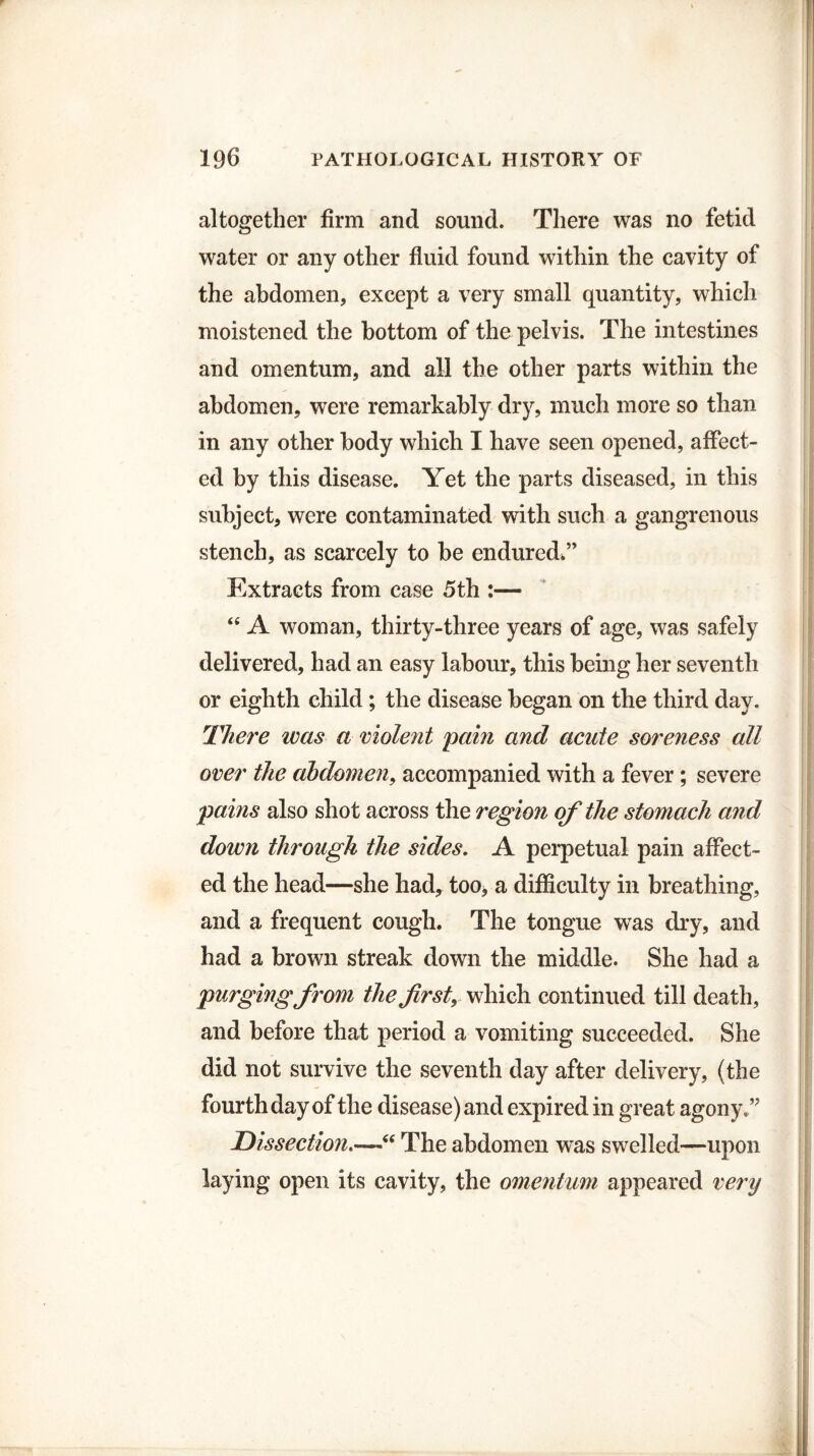 altogether firm and sound. There was no fetid water or any other fluid found within the cavity of the abdomen, except a very small quantity, which moistened the bottom of the pelvis. The intestines and omentum, and all the other parts within the abdomen, were remarkably dry, much more so than in any other body which I have seen opened, affect¬ ed by this disease. Yet the parts diseased, in this subject, were contaminated with such a gangrenous stench, as scarcely to be endured*” Extracts from case 5th :— “ A woman, thirty-three years of age, was safely delivered, had an easy labour, this being her seventh or eighth child; the disease began on the third day. There was a violent pain and acute soreness all over the abdomen, accompanied with a fever; severe pains also shot across the region of the stomach and down through the sides. A perpetual pain affect¬ ed the head—she had, too, a difficulty in breathing, and a frequent cough. The tongue was dry, and had a brown streak down the middle. She had a purging from the first, which continued till death, and before that period a vomiting succeeded. She did not survive the seventh day after delivery, (the fourth day of the disease) and expired in great agony.” Dissection“ The abdomen was swelled—upon laying open its cavity, the omentum appeared very