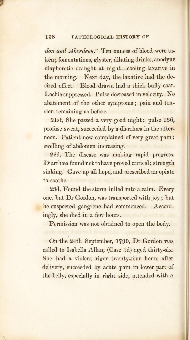 don and AberdeenTen ounces of blood were ta¬ ken ; fomentations, glyster, diluting drinks, anodyne diaphoretic draught at night—cooling laxative in the morning. Next day, the laxative had the de¬ sired effect. Blood drawn had a thick huffy coat. Lochia suppressed. Pulse decreased in velocity. No abatement of the other symptoms ; pain and ten¬ sion remaining as before. 21st, She passed a very good night; pulse 136, profuse sweat, succeeded by a diarrhoea in the after¬ noon. Patient now complained of very great pain ; swelling of abdomen increasing. 22d, The disease was making rapid progress. Diarrhoea found not to have proved critical; strength sinking. Gave up all hope, and prescribed an opiate to soothe. 23d, Found the storm lulled into a calm. Every one, but Dr Gordon, was transported with joy; but he suspected gangrene had commenced. Accord¬ ingly, she died in a few hours. Permission was not obtained to open the body. ir On the 24th September, 1790, Dr Gordon was called to Isabella Allan, (Case 2d) aged thirty-six. She had a violent rigor twenty-four hours after delivery, succeeded by acute pain in lower part of the belly, especially in right side, attended with a