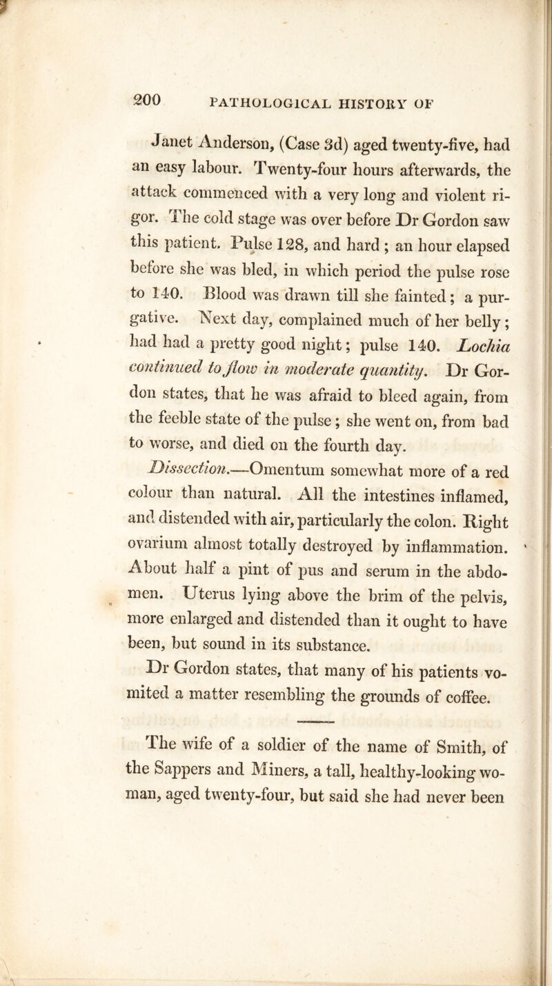 wo Janet Anderson, (Case 3d) aged twenty-five, had an easy labour. Twenty-four hours afterwards, the attack commenced with a very long and violent ri¬ gor. 1 he cold stage was over before Dr Gordon saw this patient. Pulse 128, and hard ; an hour elapsed beiore she was bled, in which period the pulse rose to 140. Blood was drawn till she fainted; a pur¬ gative. Next day, complained much of her belly; had had a pretty good night; pulse 140. Lochia continued to flow in moderate quantity. Dr Gor¬ don states, that he was afraid to bleed again, from the feeble state of the pulse; she went on, from bad to worse, and died on the fourth day. Dissection.■—Omentum somewhat more of a red colour than natural. All the intestines inflamed, and distended with air, particularly the colon. Right ovarium almost totally destroyed by inflammation. ' About half a pint of pus and serum in the abdo¬ men. Uterus lying above the brim of the pelvis, more enlarged and distended than it ought to have been, but sound in its substance. Dr Gordon states, that many of his patients vo¬ mited a matter resembling the grounds of coffee. The wife of a soldier of the name of Smith, of the Sappers and Miners, a tall, healthy-looking wo¬ man, aged twrenty-four, but said she had never been