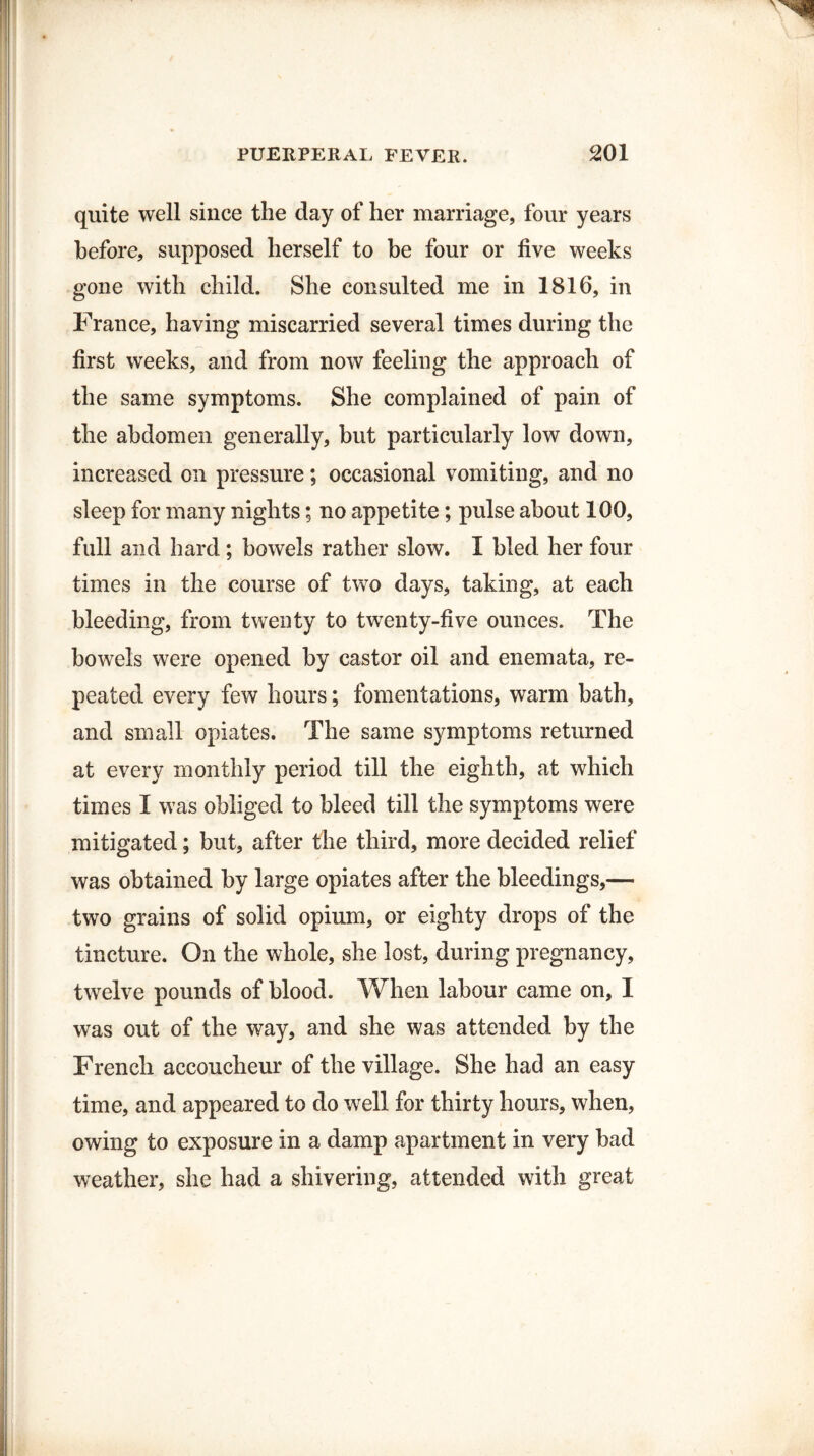 quite well since the day of her marriage, four years before, supposed herself to be four or five weeks gone with child. She consulted me in 1816, in France, having miscarried several times during the first weeks, and from now feeling the approach of the same symptoms. She complained of pain of the abdomen generally, but particularly low down, increased on pressure; occasional vomiting, and no sleep for many nights; no appetite; pulse about 100, full and hard; bowels rather slow. I bled her four times in the course of two days, taking, at each bleeding, from twenty to twenty-five ounces. The bowels were opened by castor oil and enemata, re¬ peated every few hours; fomentations, warm bath, and small opiates. The same symptoms returned at every monthly period till the eighth, at which times I was obliged to bleed till the symptoms were mitigated; but, after the third, more decided relief was obtained by large opiates after the bleedings,— two grains of solid opium, or eighty drops of the tincture. On the whole, she lost, during pregnancy, twelve pounds of blood. When labour came on, I was out of the way, and she was attended by the French accoucheur of the village. She had an easy time, and appeared to do well for thirty hours, when, owing to exposure in a damp apartment in very bad weather, she had a shivering, attended with great