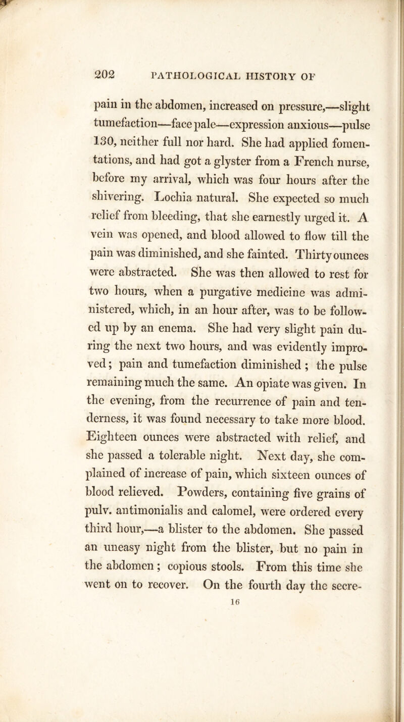 pain in the abdomen, increased on pressure,—slight tumefaction—face pale—expression anxious—pulse 130, neither full nor hard. She had applied fomen¬ tations, and had got a glyster from a French nurse, before my arrival, which was four hours after the shivering. Eochia natural. She expected so much relief from bleeding, that she earnestly urged it. A vein was opened, and blood allowed to flow till the pain was diminished, and she fainted. Thirty ounces were abstracted. She was then allowed to rest for two hours, when a purgative medicine was admi¬ nistered, which, in an hour after, was to be follow¬ ed up by an enema. She had very slight pain du¬ ring the next two hours, and was evidently impro¬ ved; pain and tumefaction diminished ; the pulse remaining much the same. An opiate was given. In the evening, from the recurrence of pain and ten¬ derness, it was found necessary to take more blood. Eighteen ounces were abstracted with relief, and she passed a tolerable night. Next day, she com¬ plained of increase of pain, which sixteen ounces of blood relieved. Powders, containing five grains of pulv. antimonialis and calomel, were ordered every third hour,—a blister to the abdomen. She passed an uneasy night from the blister, but no pain in the abdomen ; copious stools. From this time she went on to recover. On the fourth day the secre- 16