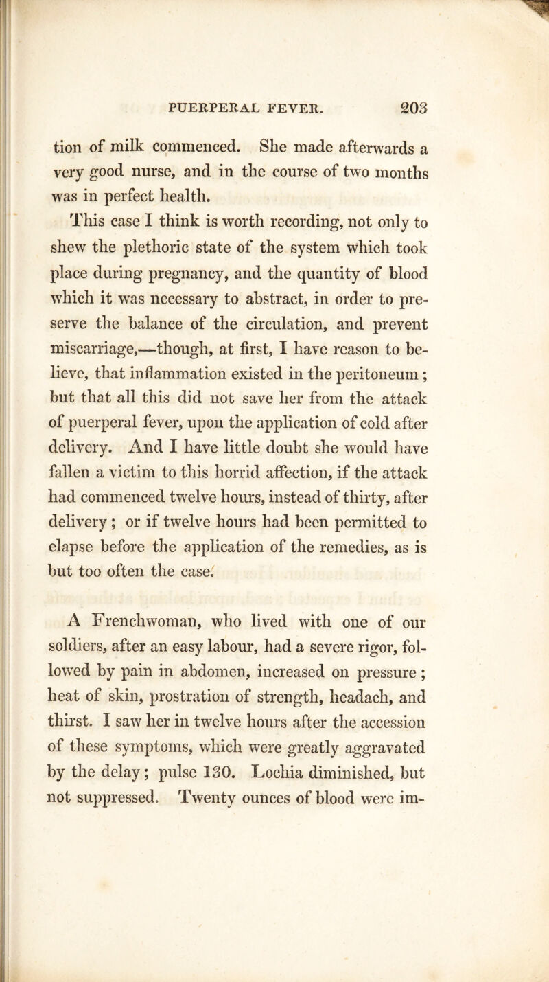 tion of milk commenced. She made afterwards a very good nurse, and in the course of two months was in perfect health. This case I think is worth recording, not only to shew the plethoric state of the system which took place during pregnancy, and the quantity of blood which it was necessary to abstract, in order to pre¬ serve the balance of the circulation, and prevent miscarriage,—though, at first, I have reason to be¬ lieve, that inflammation existed in the peritoneum; but that all this did not save her from the attack of puerperal fever, upon the application of cold after delivery. And I have little doubt she would have fallen a victim to this horrid affection, if the attack had commenced twelve hours, instead of thirty, after delivery ; or if twelve hours had been permitted to elapse before the application of the remedies, as is but too often the case. A Frenchwoman, who lived with one of our soldiers, after an easy labour, had a severe rigor, fol¬ lowed by pain in abdomen, increased on pressure; heat of skin, prostration of strength, headach, and thirst. I saw her in twelve hours after the accession of these symptoms, which were greatly aggravated by the delay; pulse 130. Lochia diminished, but not suppressed. Twenty ounces of blood were im-