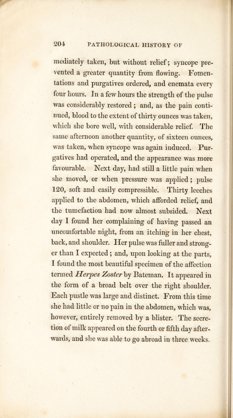 mediately taken, but without relief; syncope pre¬ vented a greater quantity from flowing. Fomen¬ tations and purgatives ordered, and enemata every four hours. In a few hours the strength of the pulse was considerably restored ; and, as the pain conti¬ nued, blood to the extent of thirty ounces was taken, which she bore well, with considerable relief. The same afternoon another quantity, of sixteen ounces, wras taken, when syncope was again induced. Pur¬ gatives had operated, and the appearance was more favourable. Next day, had still a little pain when she moved, or when pressure was applied; pulse 120, soft and easily compressible. Thirty leeches applied to the abdomen, which afforded relief, and the tumefaction had now almost subsided. Next day I found her complaining of having passed an uncomfortable night, from an itching in her chest, back, and shoulder. Her pulse was fuller and strong¬ er than I expected ; and, upon looking at the parts, I found the most beautiful specimen of the affection termed Herpes Zoster by Bateman. It appeared in the form of a broad belt over the right shoulder. Each pustle was large and distinct. From this time she had little or no pain in the abdomen, which was, however, entirely removed by a blister. The secre¬ tion of milk appeared on the fourth or fifth day after¬ wards, and she was able to go abroad in three weeks.