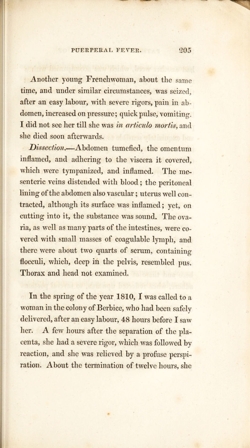 Another young Frenchwoman, about the same time, and under similar circumstances, was seized, after an easy labour, with severe rigors, pain in ab¬ domen, increased on pressure; quick pulse, vomiting. I did not see her till she was in articulo mortis, and she died soon afterwards. Dissection.—Abdomen tumefied, the omentum inflamed, and adhering to the viscera it covered, which were tympanized, and inflamed. The me¬ senteric veins distended with blood; the peritoneal lining of the abdomen also vascular; uterus well con¬ tracted, although its surface was inflamed; yet, on cutting into it, the substance was sound. The ova- ria, as well as many parts of the intestines, were co¬ vered with small masses of coagulable lymph, and there were about two quarts of serum, containing flocculi, which, deep in the pelvis, resembled pus. Thorax and head not examined. In the spring of the year 1810, I was called to a woman in the colony of Berbice, who had been safely delivered, after an easy labour, 48 hours before I saw her. A few hours after the separation of the pla¬ centa, she had a severe rigor, which was followed by reaction, and she was relieved by a profuse perspi¬ ration. About the termination of twelve hours, she
