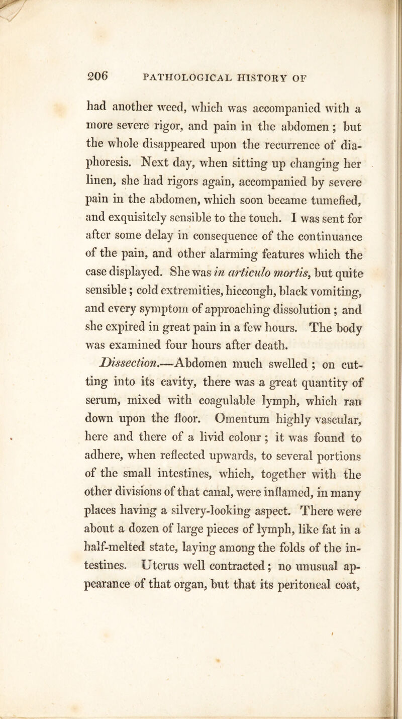 had another weed, which was accompanied with a more severe rigor, and pain in the abdomen ; hut the whole disappeared upon the recurrence of dia¬ phoresis. Next day, when sitting up changing her linen, she had rigors again, accompanied by severe pain in the abdomen, which soon became tumefied, and exquisitely sensible to the touch. I was sent for after some delay in consequence of the continuance of the pain, and other alarming features which the case displayed. She was in articulo mortis, but quite sensible; cold extremities, hiccough, black vomiting, and every symptom of approaching dissolution ; and she expired in great pain in a few hours. The body was examined four hours after death. Dissection.—Abdomen much swelled ; on cut¬ ting into its cavity, there was a great quantity of serum, mixed with coagulable lymph, which ran down upon the floor. Omentum highly vascular, here and there of a livid colour ; it was found to adhere, when reflected upwards, to several portions of the small intestines, which, together with the other divisions of that canal, were inflamed, in many places having a silvery-looking aspect. There were about a dozen of large pieces of lymph, like fat in a half-melted state, laying among the folds of the in¬ testines. Uterus well contracted; no unusual ap¬ pearance of that organ, but that its peritoneal coat, /