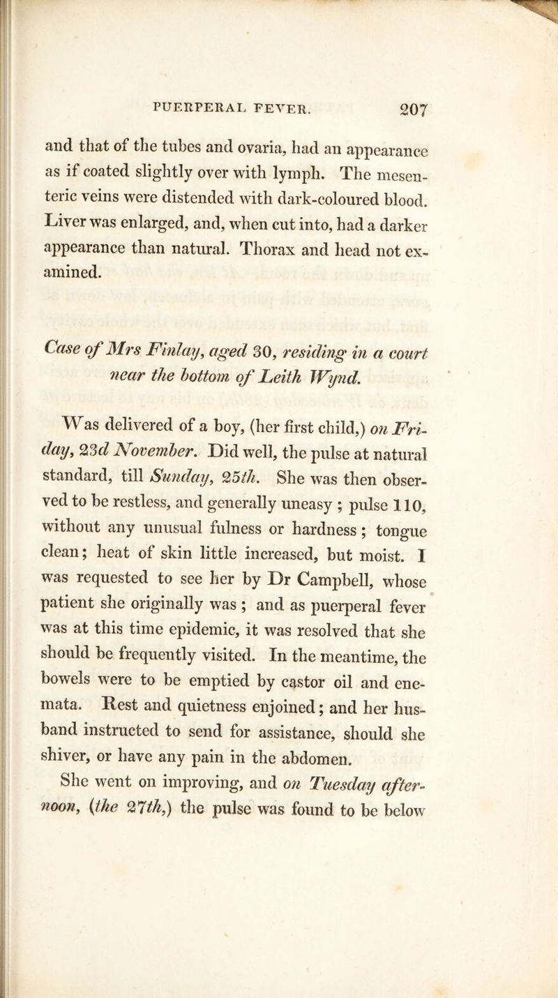 and that of* tli6 tubes and ovaria, had an appearance as if coated slightly over with lymph. The mesen¬ teric veins were distended with dark-coloured blood. Liver was enlarged, and, when cut into, had a darker appearance than natural. Thorax and head not ex¬ amined. Case of Mrs Finlay, aged 30, residing in a court near the bottom of Leith JVynd. Was delivered of a boy, (her first child,) on Fri¬ day, 23d November. Did well, the pulse at natural standard, till Sunday, 25th. She was then obser¬ ved to be restless, and generally uneasy ; pulse 110, without any unusual fulness or hardness ; tongue clean; heat of skin little increased, but moist. I was requested to see her by Dr Campbell, whose patient she originally was ; and as puerperal fever was at this time epidemic, it was resolved that she should be frequently visited. In the meantime, the bowels were to be emptied by castor oil and ene- mata. Rest and quietness enjoined; and her hus¬ band instructed to send for assistance, should she shiver, or have any pain in the abdomen. She went on improving, and on Tuesday after- noon, (the %Tth,) the pulse was found to be below