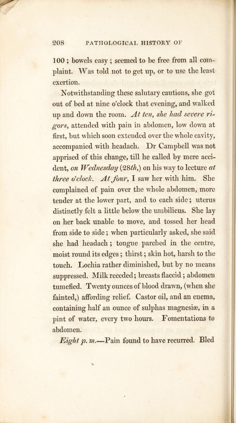 100 ; bowels easy ; seemed to be free from all com¬ plaint. Was told not to get up, or to use the least exertion. Notwithstanding these salutary cautions, she got out of bed at nine o’clock that evening, and walked up and down the room. At ten, she had severe ri¬ gors, attended with pain in abdomen, low down at first, but which soon extended over the whole cavity, accompanied with headach. Dr Campbell was not apprised of this change, till he called by mere acci¬ dent, on Wednesday (28th9) on his way to lecture at three o'clock. At four, I saw her with him. She complained of pain over the whole abdomen, more tender at the lower part, and to each side; uterus distinctly felt a little below the umbilicus. She lay on her back unable to move, and tossed her head from side to side; when particularly asked, she said she had headach ; tongue parched in the centre, moist round its edges; thirst; skin hot, harsh to the touch. Lochia rather diminished, but by no means suppressed. Milk receded; breasts flaccid; abdomen tumefied. Twenty ounces of blood drawn, (when she fainted,) affording relief. Castor oil, and an enema, containing half an ounce of sulphas magnesiae, in a pint of water, every two hours. Fomentations to abdomen. Eight p. m.—Pain found to have recurred. Bled