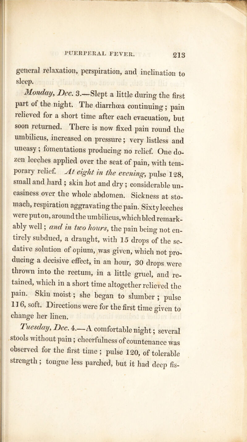general relaxation, perspiration, and inclination to sleep. Monday, Bee. 3—Slept a little during the first part of the night. The diarrhoea continuing; pain i elieved for a short time after each evacuation, but soon returned. There is now fixed pain round the umbilicus, increased on pressure; very listless and uneasy; fomentations producing no relief. One do¬ zen leeches applied over the seat of pain, with tem- poiaiy relief, ylt eight in the evening, pulse 128, small and hard ; skin hot and dry; considerable un¬ easiness over the whole abdomen. Sickness at sto¬ mach, respiration aggravating the pain. Sixty leeches were put on, around the umbilicus, which bled remark¬ ably well; and in two hours, the pain being not en¬ tirely subdued, a draught, with 15 drops of the se¬ dative solution of opium, was given, which not pro¬ ducing a decisive effect, in an hour, 30 drops were thrown into the rectum, in a little gruel, and re¬ tained, which in a short time altogether relieved the pain. Skin moist; she began to slumber ; pulse 116, soft. Directions were for the first time given to change her linen. Tuesday, Bee. 4.—A comfortable night; several stools without pain; cheerfulness of countenance was observed for the first time ; pulse 120, of tolerable strength ; tongue less parched, but it had deep fis-