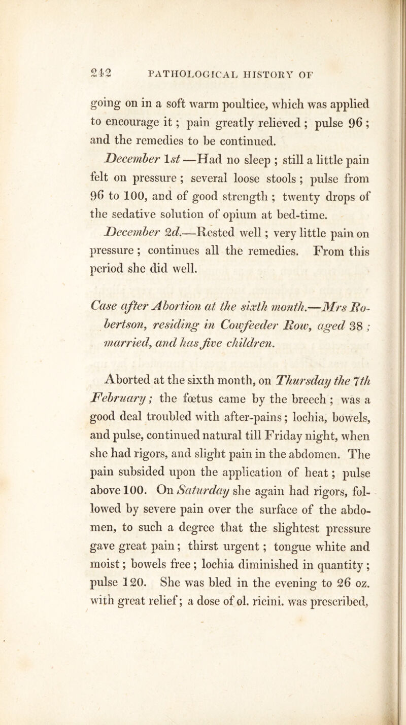 going on in a soft warm poultice, which was applied to encourage it; pain greatly relieved ; pulse 96 ; and the remedies to be continued. December 1st —-Had no sleep ; still a little pain felt on pressure ; several loose stools ; pulse from 96 to 100, and of good strength ; twenty drops of the sedative solution of opium at bed-time. December 2d.—llested well; very little pain on pressure ; continues all the remedies. From this period she did well. Case after Abortion at the sixth month.—Mrs No- bertson, residing in Coufeeder Now, aged 38 ; married, and has five children. Aborted at the sixth month, on Thursday the 7th February; the foetus came by the breech ; was a good deal troubled with after-pains; lochia, bowels, and pulse, continued natural till Friday night, when she had rigors, and slight pain in the abdomen. The pain subsided upon the application of heat; pulse above 100. On Saturday she again had rigors, fol¬ lowed by severe pain over the surface of the abdo¬ men, to such a degree that the slightest pressure gave great pain; thirst urgent; tongue white and moist; bowels free; lochia diminished in quantity ; pulse 120. She was bled in the evening to 26 oz. with great relief; a dose of ol. ricini. was prescribed.