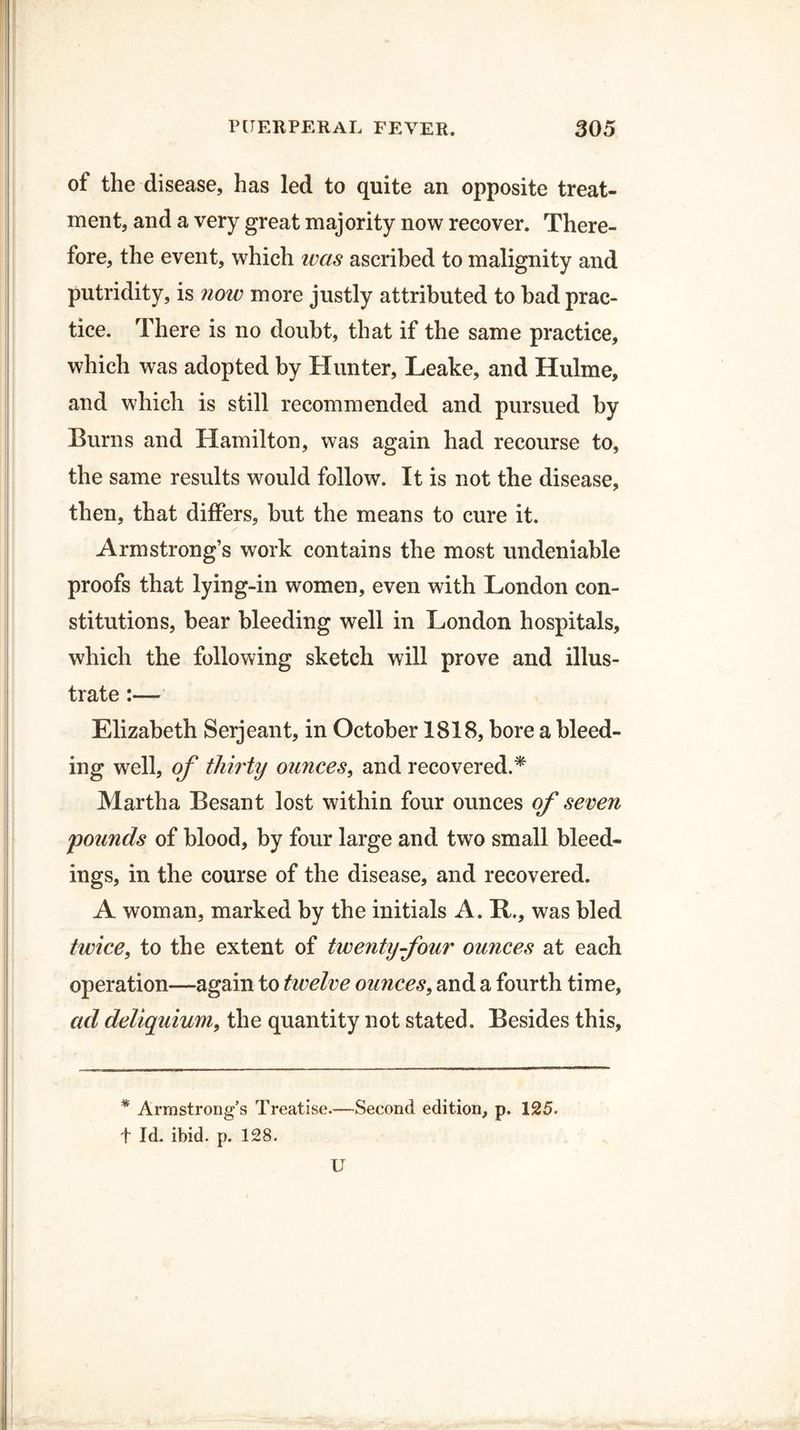 of the disease, has led to quite an opposite treat¬ ment, and a very great majority now recover. There¬ fore, the event, which was ascribed to malignity and putridity, is now more justly attributed to bad prac¬ tice. There is no doubt, that if the same practice, which was adopted by Hunter, Leake, and Hulme, and which is still recommended and pursued by Burns and Hamilton, was again had recourse to, the same results would follow. It is not the disease, then, that differs, but the means to cure it. Armstrong’s work contains the most undeniable proofs that lying-in women, even with London con¬ stitutions, bear bleeding well in London hospitals, which the following sketch will prove and illus¬ trate Elizabeth Serjeant, in October 1818, bore a bleed¬ ing well, of thirty ounces, and recovered.* Martha Besant lost within four ounces of seven pounds of blood, by four large and two small bleed¬ ings, in the course of the disease, and recovered. A woman, marked by the initials A. H., was bled twice, to the extent of twenty four ounces at each operation—again to twelve ounces, and a fourth time, ad deliquium, the quantity not stated. Besides this, * Armstrong’s Treatise.—Second edition, p. 125. t Id. ibid. p. 128. U