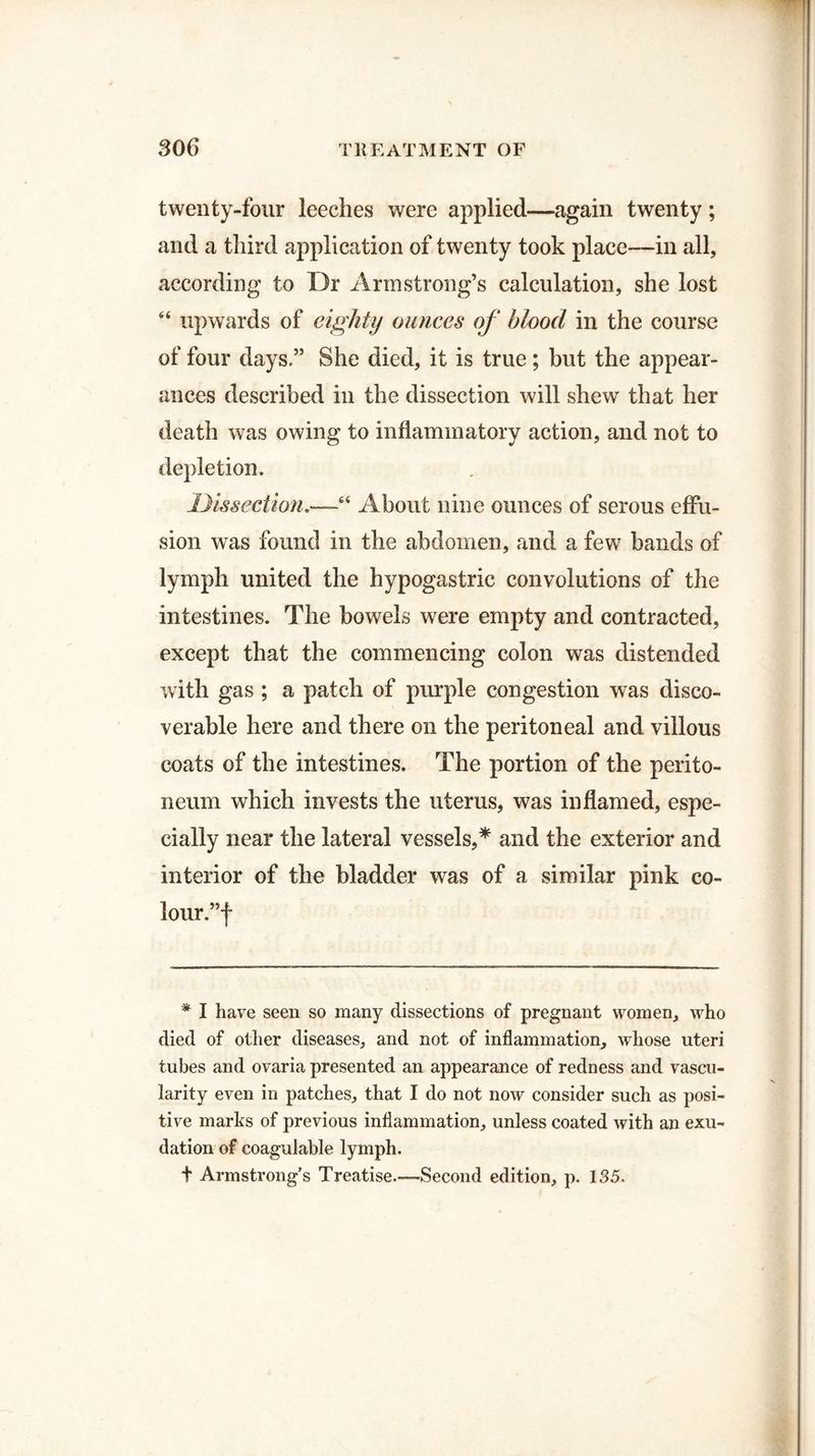 twenty-four leeches were applied—again twenty; and a third application of twenty took place—in all, according to Dr Armstrong’s calculation, she lost “ upwards of eighty ounces of blood in the course of four days.” She died, it is true; but the appear¬ ances described in the dissection will shew that her death was owing to inflammatory action, and not to depletion. Dissection.—-6< About nine ounces of serous effu¬ sion was found in the abdomen, and a few bands of lymph united the hypogastric convolutions of the intestines. The bowels were empty and contracted, except that the commencing colon was distended with gas ; a patch of purple congestion was disco¬ verable here and there on the peritoneal and villous coats of the intestines. The portion of the perito¬ neum which invests the uterus, was inflamed, espe¬ cially near the lateral vessels,* and the exterior and interior of the bladder was of a similar pink co¬ lour.”! * I have seen so many dissections of pregnant women, who died of other diseases, and not of inflammation, whose uteri tubes and ovaria presented an appearance of redness and vascu¬ larity even in patches, that I do not now consider such as posi¬ tive marks of previous inflammation, unless coated with an exu¬ dation of coagulable lymph. t Armstrong’s Treatise.—Second edition, p. 135.