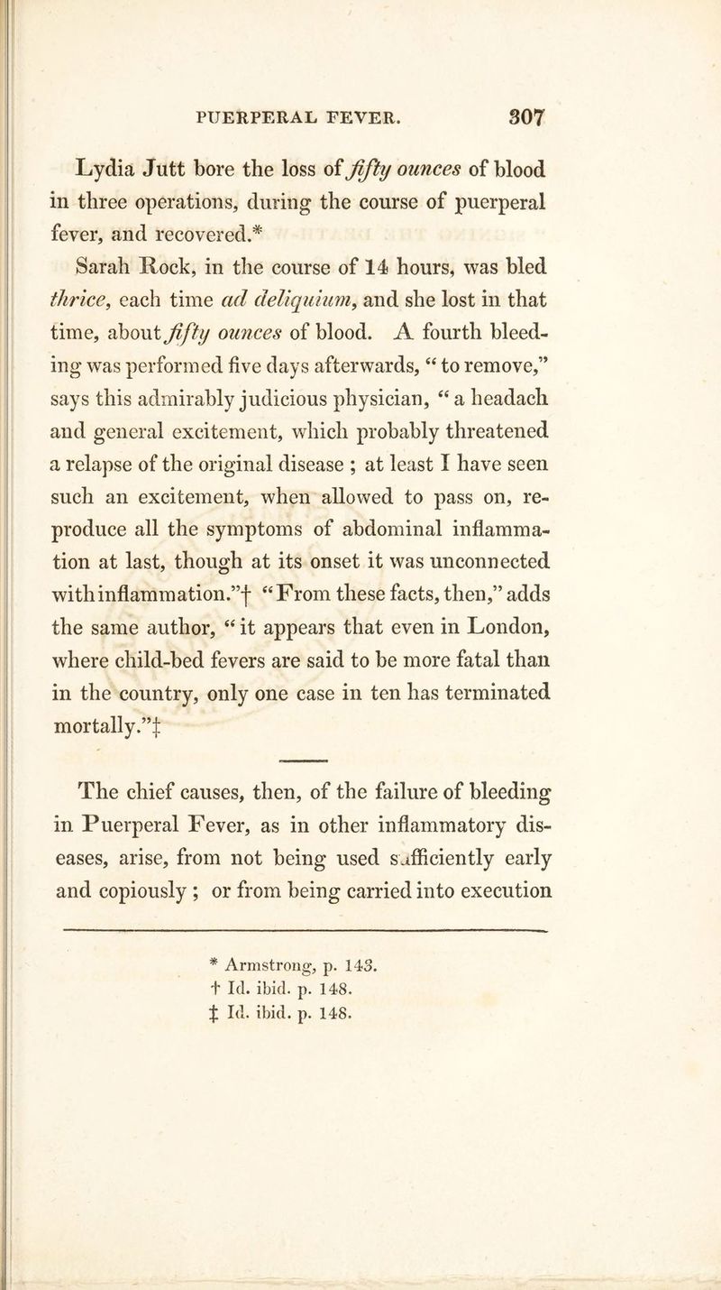 Lydia Jutt bore the loss of fifty ounces of blood in three operations, during the course of puerperal fever, and recovered.* Sarah Rock, in the course of 14 hours, was bled thrice, each time ad deliquium, and she lost in that time, about fifty ounces of blood. A fourth bleed¬ ing was performed five days afterwards, “ to remove,” says this admirably judicious physician, “ a headach and general excitement, which probably threatened a relapse of the original disease ; at least I have seen such an excitement, when allowed to pass on, re¬ produce all the symptoms of abdominal inflamma¬ tion at last, though at its onset it was unconnected with inflammation.”-)* “From these facts, then,” adds the same author, “ it appears that even in London, where child-bed fevers are said to be more fatal than in the country, only one case in ten has terminated mortally.”:): The chief causes, then, of the failure of bleeding in Puerperal Fever, as in other inflammatory dis¬ eases, arise, from not being used sufficiently early and copiously ; or from being carried into execution * Armstrong, p. 143. t Id. ibid. p. 148. X Id. ibid. p. 148.