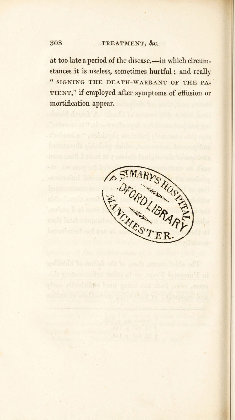 at too late a period of the disease,—in which circum¬ stances it is useless, sometimes hurtful; and really “ SIGNING THE DEATH-WARRANT OF THE PA¬ TIENT,” if employed after symptoms of effusion or mortification appear.