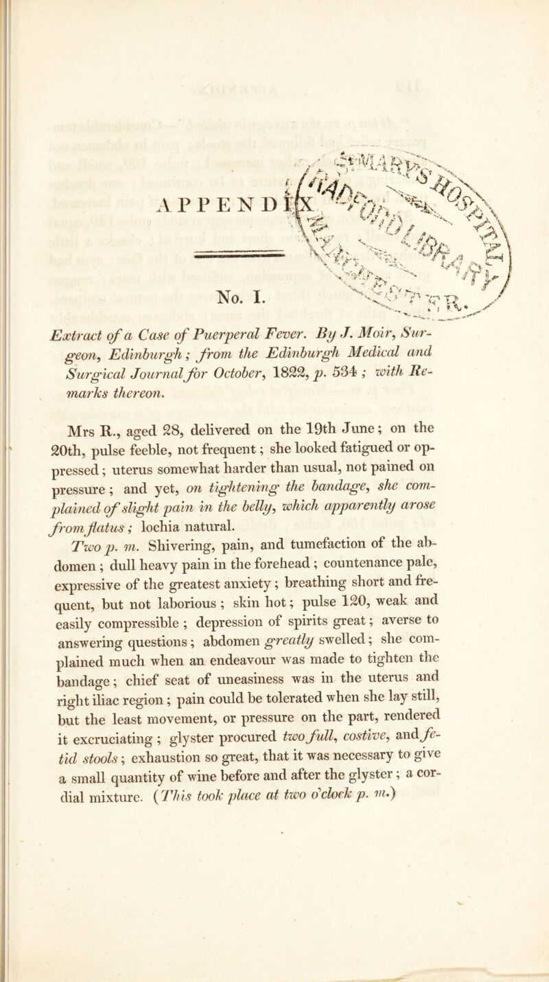 No. I. Extract of a Case of Puerperal Fever. By J. Moir, Sur¬ geon, Edinburgh; from the Edinburgh Medical and Surgical Journal for October, 1822, p. 534 ,* with Re¬ marks thereon. Mrs R., aged 28, delivered on the 19th June; on the 20th, pulse feeble, not frequent; she looked fatigued or op¬ pressed ; uterus somewhat harder than usual, not pained on pressure; and yet, on tightening the bandage, she com¬ plained of slight pain in the belly, which apparently arose from flatus; lochia natural. Two p. m. Shivering, pain, and tumefaction of the ab¬ domen ; dull heavy pain in the forehead; countenance pale, expressive of the greatest anxiety; breathing short and fre¬ quent, but not laborious; skin hot; pulse 120, weak and easily compressible ; depression of spirits great; averse to answering questions; abdomen greatly swelled; she com¬ plained much when an endeavour was made to tighten the bandage; chief seat of uneasiness was in the uterus and right iliac region; pain could be tolerated when she lay still, but the least movement, or pressure on the part, rendered it excruciating ; glyster procured two full, costive, wad*, fe¬ tid stools; exhaustion so great, that it was necessary to give a small quantity of wine before and after the glyster; a cor¬ dial mixture. ( This took place at two o clock p. m.) v-
