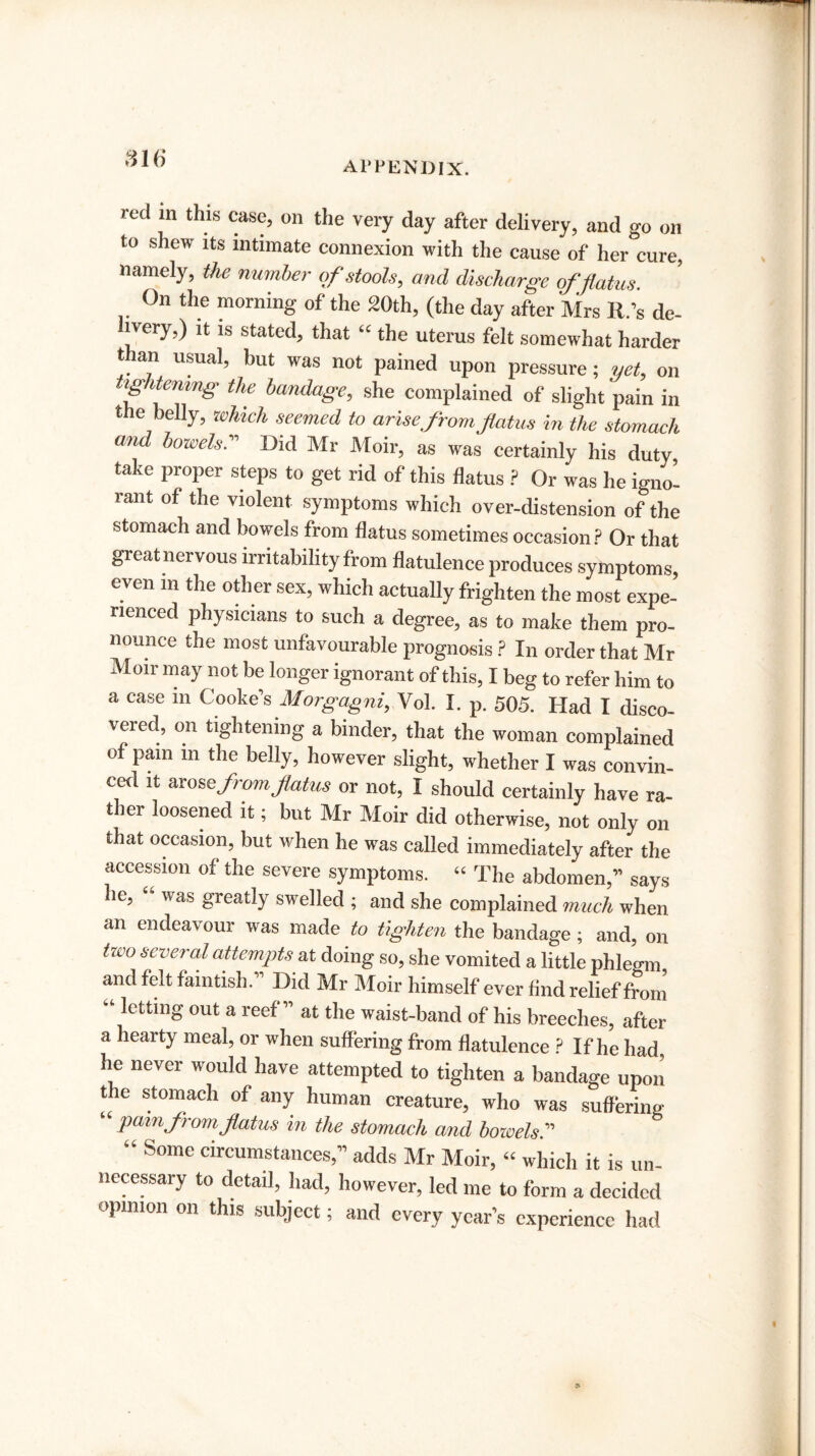 816 APPENDIX. red m this case, on the very day after delivery, and go on to shew its intimate connexion with the cause of her cure, namely, the number of stools, and discharge of flatus On the morning of the 20th, (the day after Mr, R’s de- ivery,) it is stated, that “ the uterus felt somewhat harder than usual, but was not pained upon pressure; yet, on tightening the bandage, she complained of slight pain in the belly, which seemed to arise from flatus in the stomach and bowels.” Did Mr Moir, as was certainly his duty take proper steps to get rid of this flatus ? Or was he igno¬ rant of the violent symptoms which over-distension of the stomach and bowels from flatus sometimes occasion? Or that great nervous irritability from flatulence produces symptoms, even in the other sex, which actually frighten the most expe¬ rienced physicians to such a degree, as to make them pro¬ nounce the most unfavourable prognosis ? In order that Mr Moir may not be longer ignorant of this, I beg to refer him to a case in Cooke’s Morgagni, Vol. I. p. 505. Had I disco¬ vered, on tightening a binder, that the woman complained of pain m the belly, however slight, whether I was convin¬ ced it arose from flatus or not, I should certainly have ra¬ ther loosened it; but Mr Moir did otherwise, not only on that occasion, but when he was called immediately after the accession of the severe symptoms. “ The abdomen,” says he, “ was greatly swelled ; and she complained much when an endeavour was made to tighten the bandage; and, on tioo several attempts at doing so, she vomited a little phlegm and felt faintish.” Did Mr Moir himself ever And relief from “letting out a reef” at the waist-band of his breeches, after a hearty meal, or when suffering from flatulence ? If he had, he never would have attempted to tighten a bandage upon the stomach of any human creature, who was suffering “ pain from flatus in the stomach and bowels.” “ Some circumstances,” adds Mr Moir, “ which it is un¬ necessary to detail, had, however, led me to form a decided opinion on this subject; and every year’s experience had